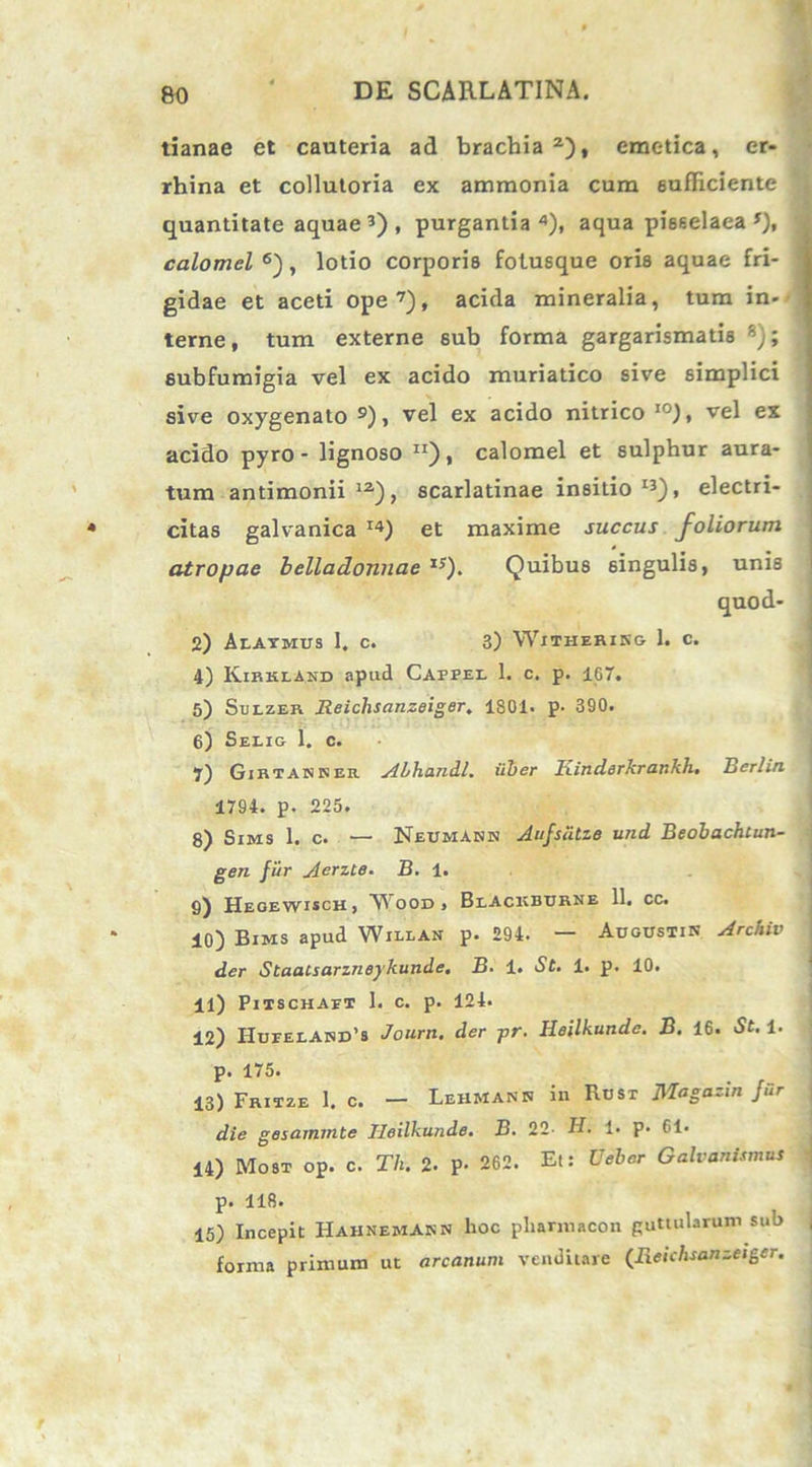 tianae et cauteria ad brachia2), emetica, er- rhina et collutoria ex ammonia cum sufficiente quantitate aquae3), purgantia4), aqua pisselaea *), calomel 6), lotio corporis fotusque oris aquae fri- gidae et aceti ope7), acida mineralia, tum in- terne, tum externe sub forma gargarismatis 8); eubfumigia vel ex acido muriatico sive simplici sive oxygenato 9), vel ex acido nitrico I0), vel ex acido pyro - lignoso Ir), calomel et sulphur aura- tum antimonii 12), scarlatinae insitio13), electri- citas galvanica I4) et maxime succus foliorum atropae belladonnae x;). Quibus singulis, unis quod- 2) Alaimus 1. c. 3) Withering 1. c. 4) Kirkland apud Cappel 1. c. p. 167. 5) Sulzer Reichsanzeiger. 1801. p- 390. 6) Selig 1. c. 7) Gibtakser ALhandl, iiber Kinderkrankh. Berlin 1794. p. 225. 8) Sims 1. c. — Neumann Aufsutze und Beobachtun- gen fur Aerzte. B. 1. 6) Hegewisch , W' ood , Blackburne 11. cc. 10) Bims apud Willan p. 294. — Augustin Archiv der Staatsarzneykunde. B■ 1. St. 1. p. 10. 11) Pitschaet 1. c. p. 124. 12) Hueelasd’8 Journ. der pr. Heilkunde. B. 16. St. 1. p. 175. 13) Frisze 1. c. — LehmanN in Rust Jllagazin fiir die gesammte Heilkunde. B. 22- H. 1. p. 61* 14) Most op. c. Th. 2. P- 262. Et: Ueber Galvanismus p. 118. 15) Incepit HahnemAnn hoc pliarniacon guttularum sub forma primum ut arcanum venditare (Reichsanzeiger.