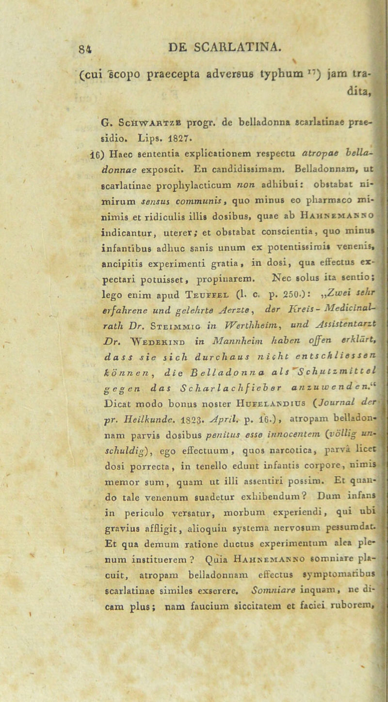 (cui iscopo praecepta advereu6 typhum jam tra- dita, G. ScliWAHTZB progr. de belladonna scarlatinae prae- sidio. Lips. 1827. 16) Haec sententia explicationem respecta atropae bella- donnae exposcit. En candidissimam. Belladonnam, ut scarlatinae propliylacticum non adhibui: obstabat ni- mirum sensui communis, quo minus eo pharmaco mi- nimis et ridiculis illis dosibus, quae ab Hahsemasso indicantur, uterer; et obstabat conscientia, quo minus infantibus adhuc sanis unum ex potentiseirois venenis, ancipitis experimenti gratia, in dosi, qua effectus ex- pectari potuisset, propinarem. Nec solus ita sentio; lego enim apud Teueeel (1. c. p. 2500: „Zwei sehr erfahrene und gelehrte ylcrzte, der Ixreis- Medicinal- rath Dr. Sxeimmio in Werthheim, und Assistentarzt Dr. Wedekind in Mannheim haben offen erklurt, d a s s s i e si ch durcliaus n i cht entschliessen kb nn e n , die Belladonna ais Schutzmittel gcgen das Scharlachfieber an zu w e n d e n.'1 Dicat modo bonus noster Hueelakdius (Journal der pr. Heilkunde. 1823. April. p. 16.), atropam belladon- nam parvis dosibus penitus esse innocentem (vollig un- schuldig), ego effectuum, quos narcotica, parva licet dosi porrecta, in tenello edunt infantis corpore, nimis memor sum, quam ut illi assentiri possim. Et quan- do tale venenum suadetur exhibendum? Dum infans in periculo versatur, morbum experiendi, qui ubi gravius affligit, alioquin systema nervosum pessurodat. Et qua demum ratione ductus experimentum alea ple- num instituerem? Quia Hahsemasso somniare pla- cuit, atropam belladonnam effectus symptomatibus scarlatinae similes exserere. Somniare inquam, ne di- cam plus; nam faucium siccitatem et faciei ruborem. ' '1