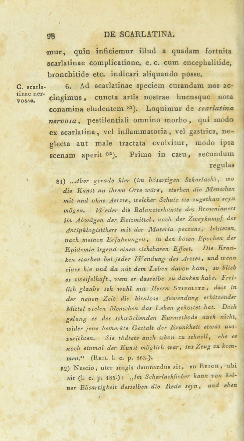 ■nmr, quin inficiemur illud a quadam fortuita Bcarlatinae complicatione, e. c. cum encephalitide, bronchitide etc. indicari aliquando posse. C. searla- 6. Ad scarlatinae speciem curandam nos ac- vosae”61' cingimus , cuncta artis nostrae hucusque nota conamina eludentem 8I). Loquimur de scarlatina nervosa, pestilentiali omnino morbo, qui modo ex scarlatina, vel inflammatoria, vel gastrica, ne- glecta aut male tractata evolvitur, modo ipsa scenam aperit 82). Primo in casu, secundum regulas ' 81) „ Aber gerade hier (im bosartigen Scharlach\, tro die Kunst an ihrem Orte wdre, sterben die JVlenschen mit und oline Aerzte, welcher Scliule sie zugethan seyn mogen. Ebeder die Balancierkiinste des Brownianers im Abwcigen der Keizmittel, noch der Zweykampf des Antiphlogistikers mit der IVIalcria peccans, leisteten, nach meinen Erfahrungeu, in den l>6sen Fpochen der Epidemie irgend einen sichtbaren EJfect. Die Kran- ken starben bei jeder EEendung des Arztes, und wenn einer hie und da mit dem Leben davon kam, so blieb es ixveijelhaft, wem er dasselbe zu danken habe. Frei- lich glaube ich wohl mit Herrn Stieolitz , dass in der neuen Zeit die hirnlose Anwendung erhitzcnder Mittel vielen Menschen das Leben gekostet hat. Doch gelang es der schicachenden Kurmethode auch nicht, ivider jene bemerkte Gestalt der Ixrankheit etivas aus- lurichten. Sie todtete auch schon zu schnell, ehe es noch einmal der Kunst moglich war, ins Zeug zu kom- men,“ (Heil 1. c. p. 163-)- 82) Nescio, uter magis damnandus sit, an Rkich, ubi ait (1. c. p. 185-): Scharlachfiebcr kann yon kei- ner Bdsartigkeit desselben die Rede seyn, und eben