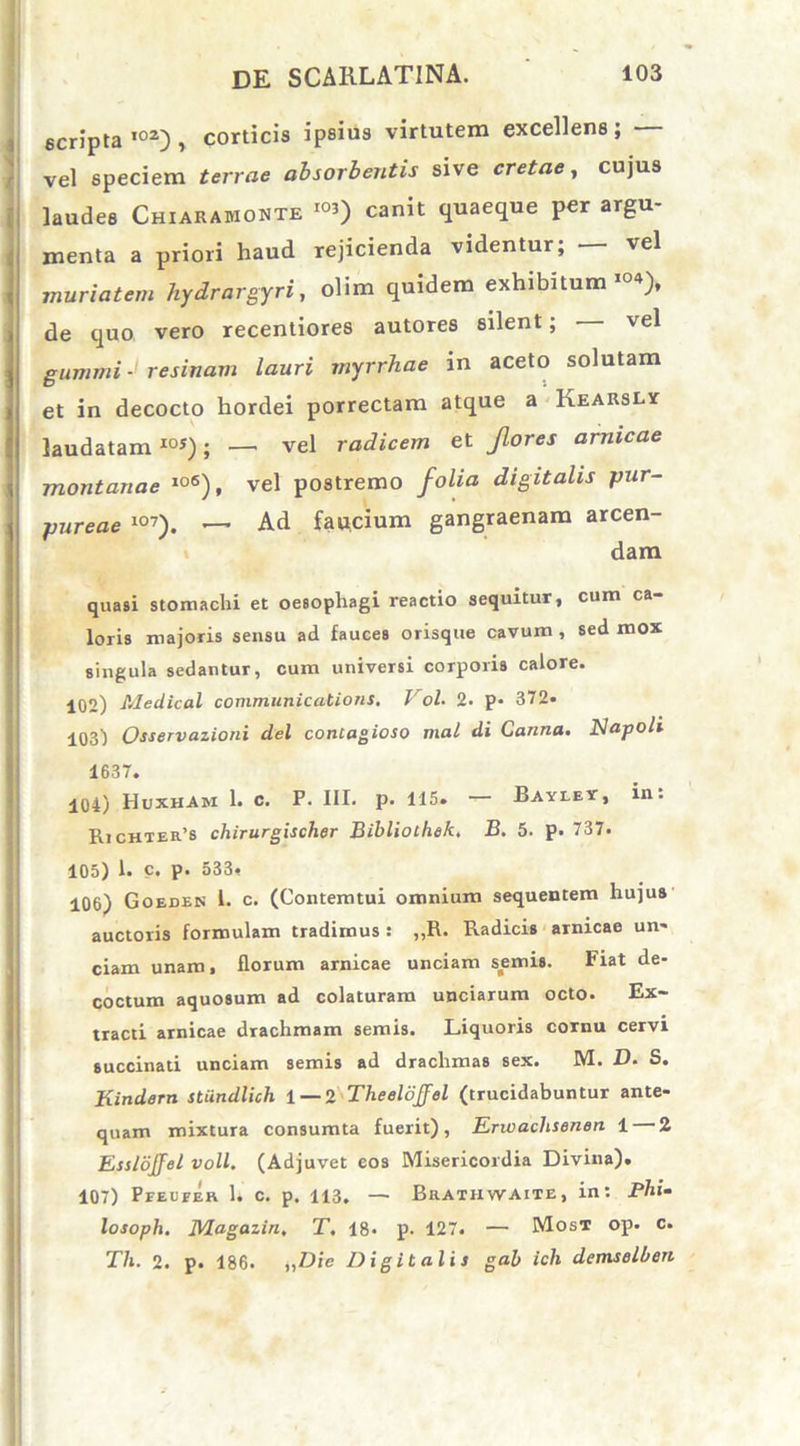 scripta102), corticis ipsius virtutem excellens; vel speciem terrae absorbentis sive cretae, cujus laudes Chiaramonte ioO canit quaeque per argu- menta a priori haud rejicienda videntur, vel muriatem hydrargyri, olim quidem exhibitum104), de quo vero recentiores autores silent; - vel gumini-1 resinam lauri myrrhae in aceto solutam et in decocto hordei porrectam atque a Kearsly laudataml0S); — vel radicem et flores amicae montanae lo6), vel postremo folia digitalis pur- pureae 107). —- Ad faucium gangraenam arcen- dam quasi stomachi et oesophagi reactio sequitur, cum ca- loris majoris sensu ad fauces orisque cavum , sed mox singula sedantur, cum universi corporis calore. 102) Medical Communications, Vol, 2. p* 372« 103) Osservazioni dei contagioso mal di Canna. Napoli 1637. 104) Huxham 1. c. P. III. p. 115. — Bayley, in: Richter’s chirurgischer Bibliothek, B. 5. p. 737. 105) 1. c. p. 533, 106) Goeden 1. c. (Contemtui omnium sequentem hujus auctoris formulam tradimus : ,,R. Radicis arnicae un- ciam unam, florum arnicae unciam semis. Fiat de- coctum aquosum ad colaturam unciarum octo. Ex- tracti arnicae drachmam semis. Liquoris cornu cervi succinati unciam semis ad drachmas sex. M. D. S. Kindern stiindlich 1— 2 TheeloJJel (trucidabuntur ante- quam mixtura consumta fuerit), Erwachsenen 1 2 Esslojfel voll. (Adjuvet eos Misericordia Divina). 107) Pfeueer 1. c. p. 113. — Brathwaite, in: Phi- losoph, JVlagazin, T, 18. p. 127. — Most op. c. Th. 2. p. 186. „Die Digitalis gab ich demselben