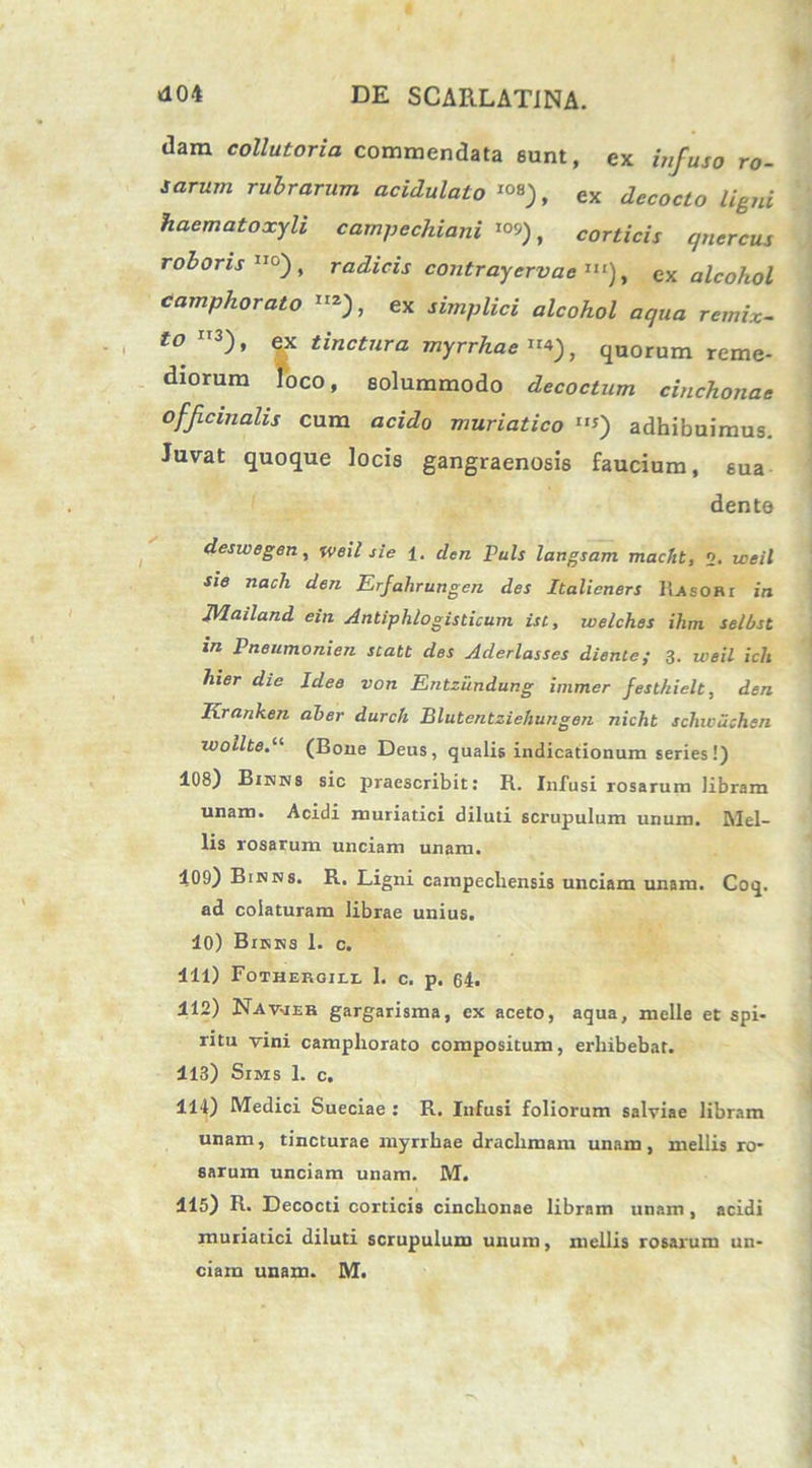 dam collutoria commendata eunt, ex infuso ro- sarum rubrarum acidulato , ex decocto ligni ■ haematoxyli campechiani *°9), corticis qnercus roboris °), radicis contrayervae >■<), ex alcohol Camphorato »2), ex «ZcoAoZ remix— to II3), tinctura myrrhae*), quorum reme- diorum loco, solummodo decoctum cinckonae officinalis cum acido muriatico *«) adhibuimus. Juvat quoque locis gangraenosis faucium, sua dente deswegen, weil sie 1. den Puls langsam macfit, 2. ne Tzac/i Erfahrungen des Italieners Rasori in Mailand ein Antiphlogisticum isc, welches ihm selbst in Pneumonien scatt des Aderlasses diente; 3. weil icli hier die Idee von Entzundung immer festkielt, den Rranhen aber durch Blutentziefiungen nicht schiciichsn wollte.11 (Bone Deus, qualis indicationum series!) 108) Binns sic praescribit: R. Infusi rosarum libram unam. Acidi muriatici diluti scrupulum unum. Mel- lis rosarum unciam unam. 109) Binns. R. Ligni campechensis unciam unam. Coq. ad colaturam librae unius. 10) Bijsks 1. c. 111) Fothergill 1. c. p. 64. 112) Navjeh gargarisma, ex aceto, aqua, meile et spi- ritu vini campliorato compositum, erhibebat. 113) Sims 1. c. 114) Medici Sueciae : R. Infusi foliorum salviae libram unam, tincturae myrrhae drachmam unam, mellis ro- sarum unciam unam. M. 115) R. Decocti corticis cinchonae libram unam, acidi muriatici diluti scrupulum unum, mellis rosarum un-