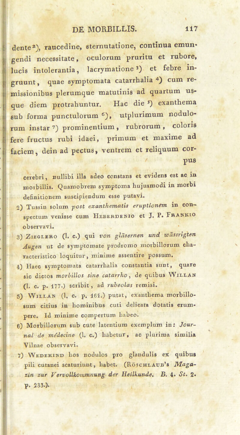 dente2), raucedine, 6ternutatione, continua emun* gendi necessitate, oculorum pruritu et rubore, lucis intolerantia, lacrymatione J) et febre in- gruunt, quae symptomata catarrhalia4) cum re- missionibus plerumque matutinis ad quartum us- que diem protrahuntur. Hac die 5) exanthema 6ub forma punctulorum 6), utplurimum nodulo- rum instar 7) prominentium , rubrorum , coloris fere fructus rubi idaei, primum et maxime ad faciem, dein ad pectus, ventrem et reliquum cor- pus cerebri, nullibi illa adeo constans et evidens est ac in morbillis. Quamobrem symptoma hujusmodi in morbi definitionem suscipiendum esse putavi. 2) Tussin solum -post exanthematis eruptionem in con- spectum venisse cum Heberdenio et J. P. Frahkio observavi. * 3) Zieglero (1. c.) qui von gldsernen und wdssrigten Augen ut de symptomate prodromo morbillorum cha- racteristico loquitur, minime assentire possum. 4) Haec symptomata catarrhalia constantia sunt, quare sic dictos morbillos sine catarrho, de quibus Willan (1. c. p. 1770 scribit, ad rubeolas remisi. 5) Willan (1. c. p. 161.) putat, exanthema morbillo- sum citius in hominibus cuti delicata dotatis erum- pere. Id minime compertum habeo. 6) Morbillorum sub cute latentium exemplum in: Jour- nal de mJdecino (1. c.) habetur, ac plurima similia i Vilnae observavi. 7) Wedekikd hos nodulos pro glandulis ex quibus pili cutanei scaturiunt, habet. (Pi6schlAub’s Maga- zin zur Vervollkommnung der Heilkunde. B. 4. St. 2- p. 2330.