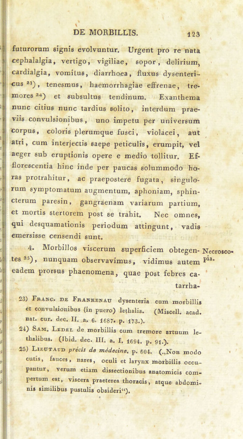 futurorum signis evolvuntur. Urgent pro re nata cephalalgia, vertigo, vigiliae, sopor, delirium, cardialgia, vomitus, diarrhoea, fluxus dysenteri- cus 2J), tenesmus, haemorrhagiae effrenae, tre- mores 2«) et subsultus tendinum. Exanthema nunc citius nunc tardius solito, interdum prae- viis convulsionibus , uno impetu per universum corpus, coloris plerumque fusci, violacei, aut atri, cum interjectis saepe peticulis, erumpit, vel aeger sub eruptionis opere e medio tollitur. Ef- florescentia hinc inde per paucas solummodo ho- ras protrahitur, ac praepostere fugata, singulo- rum symptomatum augmentum, aphoniam, sphin- cterum paresin, gangraenam variarum partium, et mortis stertorem post se trahit. Nec omnes, qui desquamationis periodum attingunt, vadis emersisse censendi sunt. 4. Morbillos viscerum superficiem obtegen- Necrosco- tes2D), nunquam observavimus, vidimus autem ^a’ eadem prorsus phaenomena, quae post febres ca- tarrha- 23) Fbakc. de Frankenau dysenteria cura morbillis et convulsionibus (in puero) lethalis. (Miscell. acad. nat. cur. dec. II. a. 6. 1687. p. 173.). 24) Sam. Ledee de morbillis cum tremore artuum le- thalibus. (Ibid. dec. III. a. I. 1694. p. 91.). 25) Lieutaud precis de medecine. p. 604. („Non modo • cutis, fauces, nares, oculi et larynx morbillis occu- pantur, verum etiam dissectionibus anatomicis com- pertum est, viscera praeterea thoracis, atque abdomi- nis similibus pustulis obsideri41).