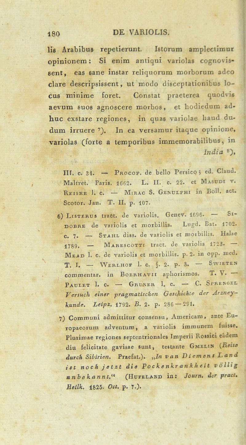 lis Arabibus repetierunt. Istorum amplectimur opinionem: Si enim antiqui variolas cognovis* sent, eas sane in6tar reliquorum morborum adeo clare descripsissent, ut modo disceptationibus lo- cus minime foret. Constat praeterea quodvis aevum suos agnoscere morbos, et hodiedum ad- huc exstare regiones, in quas variolae haud du- dum irruere 7). In ea versamur itaque opinione, variolas (forte a temporibus immemorabilibus, in India £), IIT. c. 34. — Procop. de bello Persico , ed. Claud. Maltret. Paris. 1662. L. II. c. 22. et Masudi v. Reiske ). c. — Mirac S. Gekulphi in Boli. act. Scotor. Jan. T. II. p. 107. 6) Listerus tract. de variolis. Genev. 1696. Si- dobre de variolis et morbillis. Lugd. Bat. 1702. c. 7. — Stahl diss. de variolis et moxbillis. Halae j7gg, — Marescotti tract. de variolis 1723* Mead 1. c. de variolis et morbillis, p. 2. in opp. med. T. I. — Werlhoe 1. c. §. 2- p- 3. — Swieten commentar, in Boerhavii apliorismos. T. V. Paueet 1. c. — Grusser 1. c. — C. Sprengee Versuch einer pragmatischen Geschicfilc der Arzney- kunde. Leipx. 1792. B. 2- p- 286 — 291. 7) Communi admittitur consensu, Americani, ante Eu- ropaeorum adventuro, a variolis immunem fuisse. Plurimae regiones septentrionales Imperii Rossici eadem diu felicitate gavisae sunt, testante Gmelin (Reise durch Sibirien. Praefat.). „In v an D i em en s Land ist noch jetzt die Po c k e nkr ankh tit vollig nnbo kannt.11 (IIufelakd in: Journ. der pract, Heilk. 1825. Oct. p. T.).