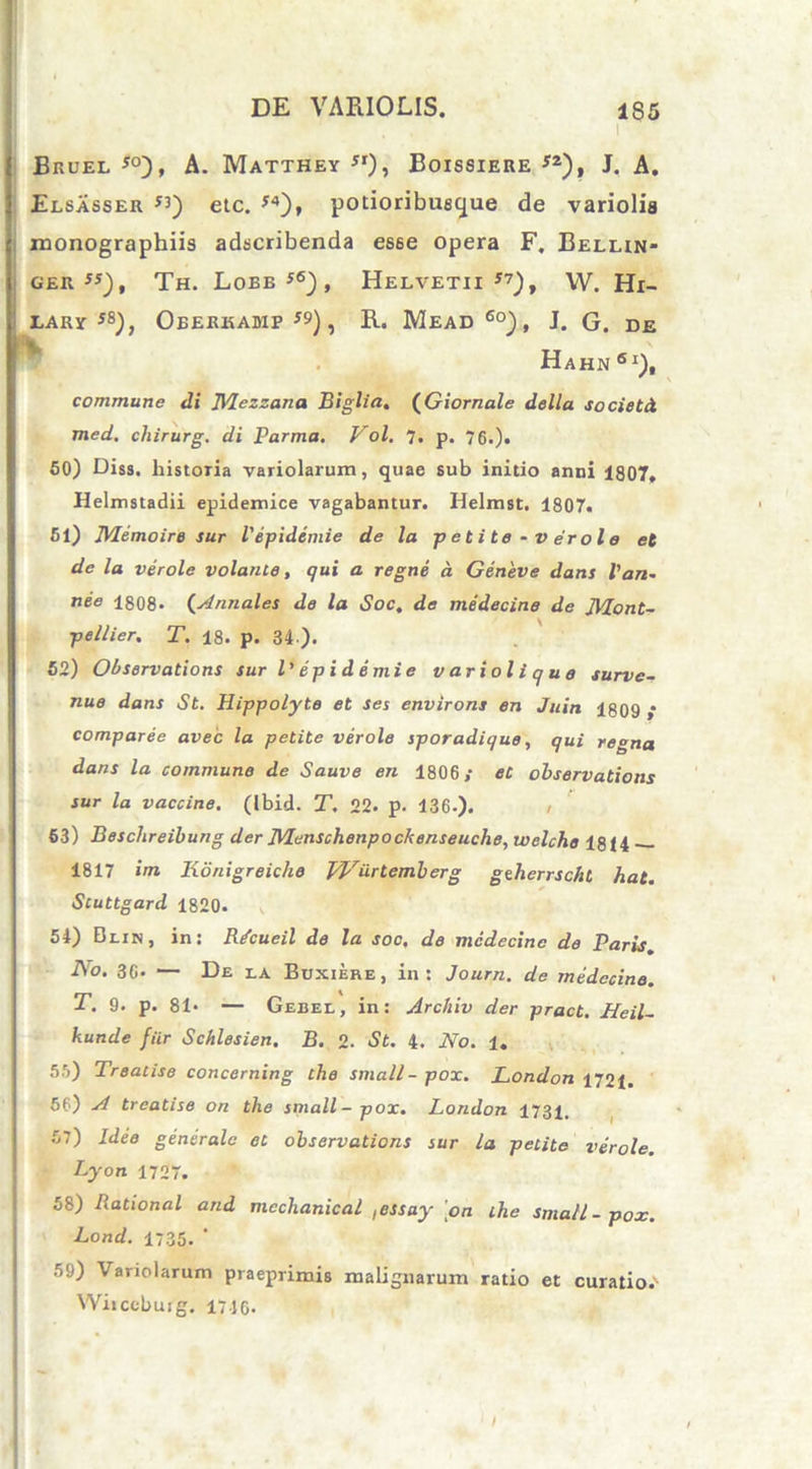 i Bkuel *°), A. Matthey j,)i Boissiere *2), J. A. Elsasser etc. *4), potioribueyue de variolis rnonographiis adscribenda esse opera F. Belun- gerjs), Th. Lobe56), Helvetii17), W. Hi- lary J8), Oberkamp *9), R. Mead 6o), J. G. de Hahn Si), commune di JVIezzana Biglta. (Giornale della societ A med. chirurg. di Parma. Vol. 7. p. 76.)« 50) Diss. historia variolarum, quae sub initio anni 1807. Helmstadii epidemice vagabantur. Helmst, 1807. 51) IVHmoire sur Vipidemie de la petite - v er ol e et de la verole volante, qui a regni a Geneve dans Pan- nee 1808. (Annales de la Soc, de medecine de JVLont- p e Hier, T. 18. p. 34). 52) Observations sur l' epidemi e v ari oli que surve- nue dans St. Hippolyte et ses environs en Juin 1809 ,* comparee avec la petite verole sporadique, qui regna dans la commune de Sauve en 1806/ et observations sur la vaccine. (Ibid. T. 22. p. 136-). , 63) Beschreibung der JVlenschenpockenseuche, welche 18(4 — 1817 im. Konigreiche Wiirtemberg geherrscht hat. Stuttgard 1820. 54) Blin , in: Rtfcucil de la soc, de medecine de Paris. No. 36* — De la Buxiere, in: Journ. de medecine. T. 9. p. 81- — Gebel, in: Archiv der pract. Heil- kunde fiir Schlesien. B. 2- St. 4. No. U 5.'i) Treatise concerning the small-pox. London 1721. 56) si treatise on the small-pox. London 1731. 57) Ideo generale et observations sur la petite verole. Lyon 1727. 58) Rational and mcchanical ,essay \on the small-pox. Lond. 1735. ‘ 59) Variolarum praeprimis malignarum ratio et curatio.1 Wiiccbuig. 1746.