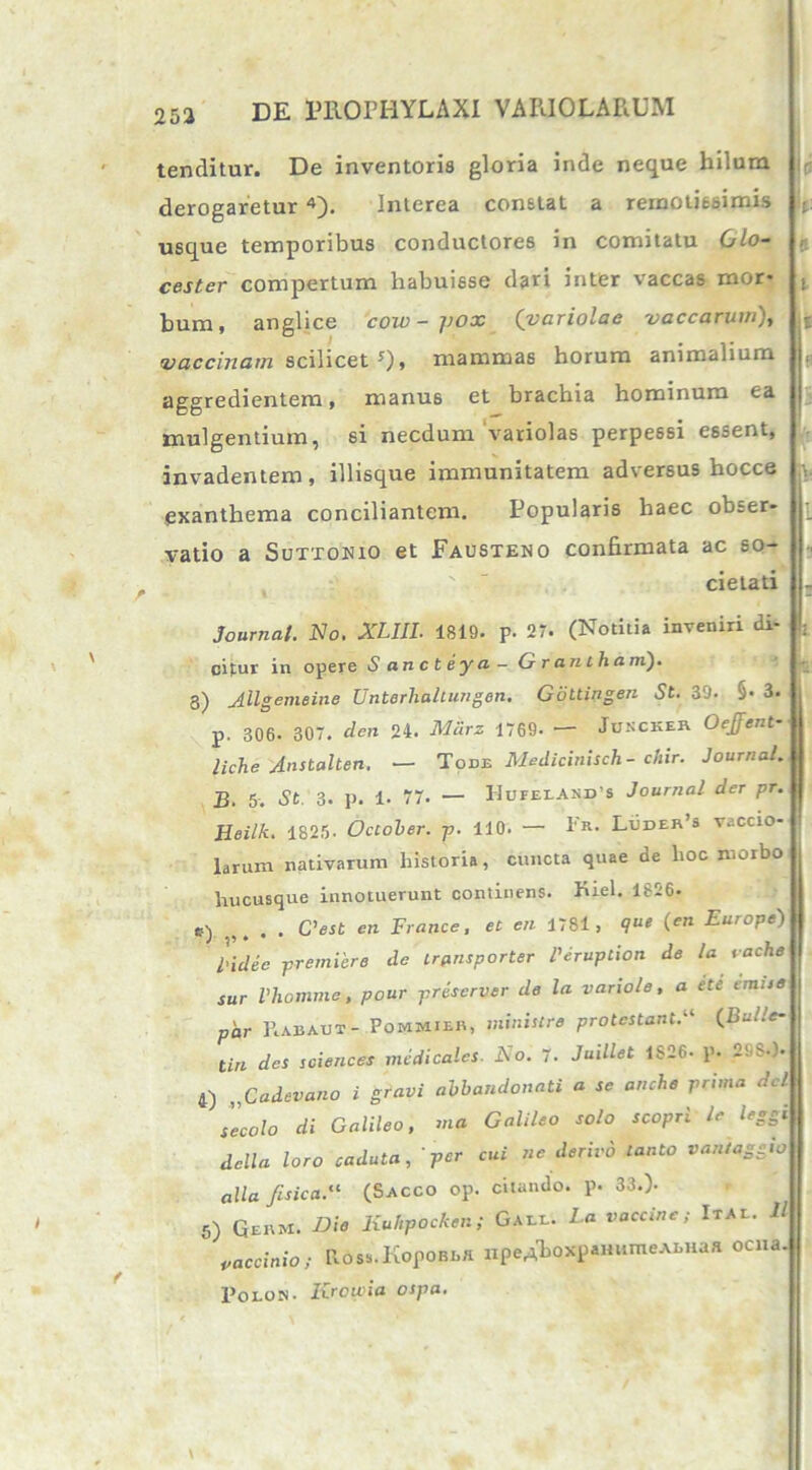 tenditur. De inventoris gloria inde neque hilum derogaretur 4). Interea constat a remotissimis t. usque temporibus conductores in comitatu 6lo- cester compertum habuisse dari inter vaccas mor* t hum, anglice cow-pox (variolae vaccarum), : vaccinam scilicet 0» mammas horum animalium aggredientem, manus et brachia hominum ea mulgentium, si necdum variolas perpessi essent, invadentem, illisque immunitatem adversus hocce v exanthema conciliantem. Popularis haec obser- vatio a Suttonio et Fausteno confirmata ac so- cietati - Journal. No. XLIIL 1819. p. 27. (Notitia inveniri di- |: cifur in opere S ancteya- Grantham). 8) Jllgemeine Unterlialtungen. Gottingen St. 39. §• 3. p. 306. 307. den 24. Mclrz 1769- — Jukcker Oejfent- liche Anstalten. — Tode Medicinisch - chir. Journal. B. 5. St 3. p. 1. 77. — HufelAND’S Journal der pr. Heilk. 1825. October, p. 110. — Er. Luder’s vaccio- Druxn nativarum historia, cuncta quae de hoc morbo hucusque innotuerunt continens. Kiel. 1626. ,y . C'est en France, et en 1781, q« (en Europe) liclee premiere de transporter l'Jruption de la t ache sur Vhomme, pour priserver de la variole, a ete emu« p'ar Rabaut- Pommier, ministre protestantX (Bulle- tin des Sciences medicales. No. 7. Juillet 1826. p. 29S-). 4) ,,Cadevano i gravi abbandonati a se anche prima dcl se colo di Galileo, ma Galileo solo scoprileleggi della loro caduta, per cui ne derivo tanto vantaggw alia ftsica.'1 (Sacco op. citando, p. 33.). 5) Ge«m. Die liuhpocken; Gaee. La vaccine; Itae. 11 ' vaccinio; Ross.KopoBBfl npeA^oxpaHiimeABHaa oena. Polojs. Krowia ospa. \