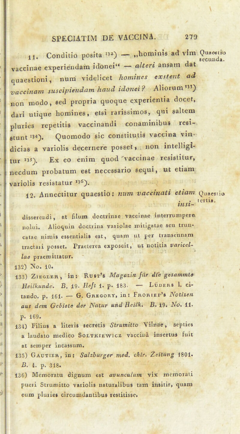 n. Conditio posita «J») — ..hominis ad vim i vaccinae experiendam idonei“ — alteri ansam dat : quaestioni, num videlicet homines exstent ad vaccinam suscipiendam haud idonei? Aliorum1”) non modo, sed propria quoque experientia docet, dari utique homines, etsi rarissimos, qui saltem pluries repetitis vaccinandi conaminibus resi- stunt ”'•). Quomodo sic constitutis vaccina vin- dicias a variolis decernere posset, non intelligi- tur 135). Ex eo enim quod 'vaccinae resistitur, necdum probatum est necessario sequi, ut etiam variolis resistatur ”6). 12. Annectitur quaestio: num vaccinati etiam insi- dissercndi, at filum doctrinae vaccinae interrumpere nolui. Alioquin doctrina variolae mitigatae scu trun- catae nimis essentialis est, quam ut per transennam tractaii posset. Praeterea exposcit, ut notitia varicel- lae praemittatur. 132) No. 10. 133) Ziegler, in: Rust’s Magaiin filr die gesammte Heilkunde. B. 19- Heft 1. p. 183. —■ Luders 1. ci- tando. p. 161. — G. Gregor*-, in: Froriep’s Notizen aus dem Gcbiete der Natur und Beilk. B. 19. No% 11. p. 169. ;e p34) Filius a literis secretis Strumitto Yilrlae, septies a laudato medico Soetkiewicz vaccina insertus fuit at semper incassum. I 135) Gautier, in: Salzburger med. chlr. Zeitung 1801. ' ! B. 4. p. 318. 136) Memoratu dignum est avunculum vix memorati I pueri Strumitto variolis naturalibus tam ilrsitis, quam eum pluries circumdantibus restitisse. I ' Quaestio secunda. Quaestio tertia.