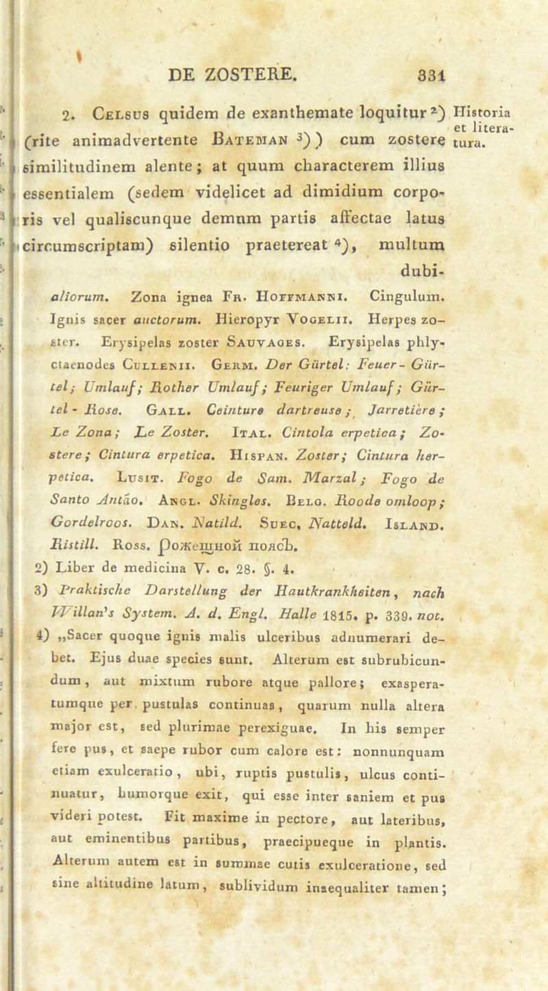 ' I lA DE ZOSTERE. 331 2. Celsus quidem de exanthemate loquitur2) (rite animadvertente Bateman 3)) cum zostere (similitudinem alente ; at quum characterem illius essentialem (sedem videlicet ad dimidium corpo- ris vel qualiscunque demum partis affectae latus N circumscriptam) silentio praetereat 4), multum dubi- aliorum. Zona ignea Fr. Hohmakni. Cingulum. Ignis sacer auctorum. Hieropyr Vogelii. Herpes zo- ster. Erysipelas zoster Sauvaoes. Erysipelas plily- ctaenodes Culleis ii. Germ. Der Giirtel: Feuer- Giir- Cel; Umlauf; Rother Umlauf ; Feuriger Umlauf; Giir- tel-Rose. Gall. Ceinture dartreuse; Jarretiere ; Le Z-ona; Re Zoster. Ital. Cintola erpetica; Zo- stere; CinLura erpetica. Hisfan. Zoster; Cintura her- petica. Lusit. Fogo de $am. Marzal; Fogo de Santo Antao. Akgl. Skingles. Belo. Roode ornloop; Gordelroos. Dah. Flatild. Suec, Natteld. IslAnd. Ristill. Ross. poafeujHoii no/teb. 2) Liber de medicina V. c. 28. §. 4. 3) Fraktische Darstellung der Rautkrankheiten, nach 14'illan's System. A. d. Engl. Halle 1815. p. 339. not. 4) ,,Sacer quoque ignis malis ulceribus aduumerari de- bet. Ejus duae species sunt. Alterum est subrubicun- dum , aut mixtum rubore atque pallore; exaspera- tumque per. pustulas continuas, quarum nulla altera major est, 6ed plurimae perexiguae. In liis semper fere pus, et saepe rubor cum calore est: nonnunquam etiam exulceratio, ubi, ruptis pustulis, ulcus conti- nuatur, liumoique exit, qui esse inter saniem et pus videri potest. Fit maxime in pectore, aut lateribus, aut eminentibus partibus, praecipueque in plantis. Alterum autem e6t in summae cutis exulceratione, sed sine aititudine latum, sublividum inaequaliter tamen j Historia et litera- tura.