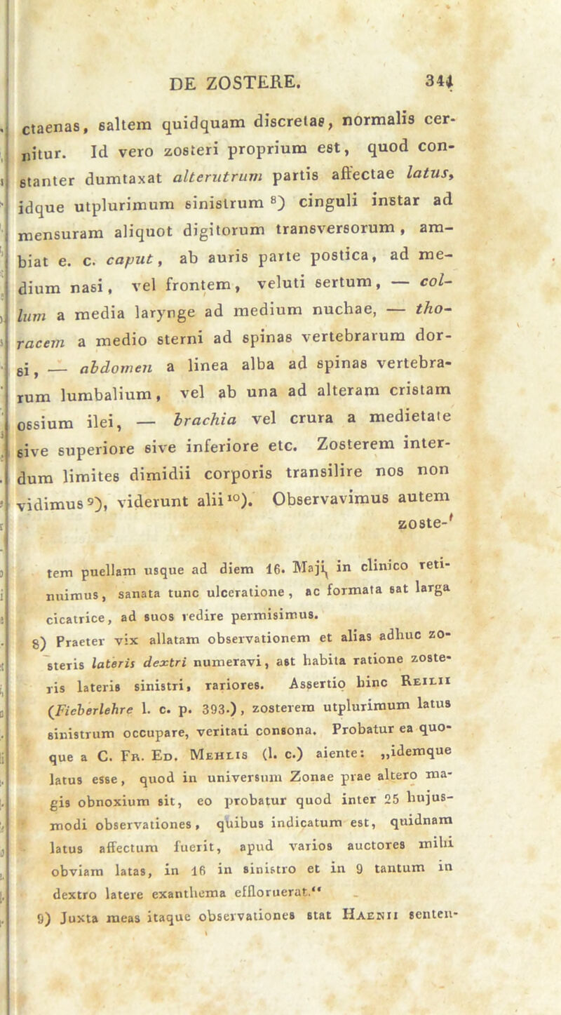 ctaenas, 6altem quidquam discretae, normalis cer- nitur. Id vero zosteri proprium est, quod con- stanter dumtaxat alterutrum partis affectae latus, idque utplurimum sinistrum 8) cinguli instar ad mensuram aliquot digitorum transversorum , am- biat e. c. caput, ab auris parte postica, ad me- dium nasi, vel frontem, veluti sertum, — col- lum a media larynge ad medium nuchae, — tho- racem a medio sterni ad spinas vertebrarum dor- si, — abdomen a linea alba ad spinas vertebra- rum lumbalium, vel ab una ad alteram cristam ossium ilei, — brachia vel crura a medietate 6ive superiore 6ive inferiore etc. Zosterem inter- dum limites dimidii corporis transilire nos non vidimus 9), viderunt alii10). Observavimus autem zoste-' tem puellam usque ad diem 16. Maji^ in clinico reti- nnimus, sanata tunc ulceratione, ac formata eat larga cicatrice, ad suos redire permisimus. 8) Praeter vix allatam observationem et alias adhuc zo- steris lateris dextri numeravi, ast habita ratione zoste- ris lateris sinistri, rariores. Assertio hinc Reii.ii (Ficberlehre 1. c. p. 393-), zosterem utplurimum latus sinistrum occupare, veritati consona. Probatur ea quo- que a C. Fr. Ed. Meheis (1. c.) aientes „idemque latus esse, quod in universum Zonae prae altero ma- gis obnoxium sit, eo probatur quod inter 25 hujus- modi observationes, quibus indicatum est, quidnam latus affectum fuerit, apud varios auctores mihi obviam latas, in 16 in sinistro et in 9 tantum in dextro latere exanthema effloruerat.1* 9) Juxta meas itaque observationes stat Haekii senten*