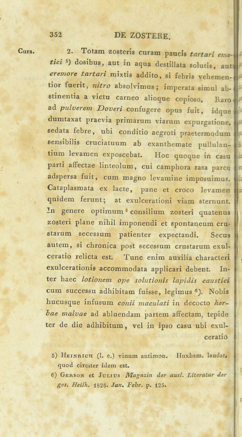 Cura. 2. Totam zosteris curam paucis tartari eme- tici 5) dosibus, aut in aqua destillata solutis, aut: cremore tartari mixtis addito, si febris vehemen- tior fuerit, nitro absolvimus; imperata simul ab- stinentia a victu carneo alioque copioso. Raro ad pulverem Doveri confugere opus fuit, idque dumtaxat praevia primarum viarum expurgatione, sedata febre, ubi conditio aegroti praetermodum sensibilis cruciatuum ab exanthemate pullulan- tium levamen exposcebat. Hoc quoque in casu parti affectae linteolum, cui campliora rasa parce adspersa fuit, cum magno levamine imposuimus, j Cataplasmata ex lacte, pane et croco levamen quidem ferunt; at exulcerationi viam sternunt. In genere optimum consilium zosteri quatenus zosteri plane nihil imponendi et spontaneum cru- starum secessum patienter expectandi. Secus autem, si chronica post secessum crustarum exul- ceratio relicta est. Tunc enim auxilia characteri exulcerationis accommodata applicari debent. In- ter haec lotionem ope solutionis lapidis caustici cum successu adhibitam fuisse, legimus 5 6). Nobis hucusque infusum conii maculati in decocto her- bae malvae ad abluendam partem affectam, tepide ter de die adhibitum, vel in ipso casu ubi exul- ceratio 5) Heinrich (1. c.) vinum antimon. Huxham. laudat, quod circiter idem est. 6) Gerson et Julius JUagazin der aus/. Literatur der ges. Heilk. 1826. Jan. Febr. p. 125.