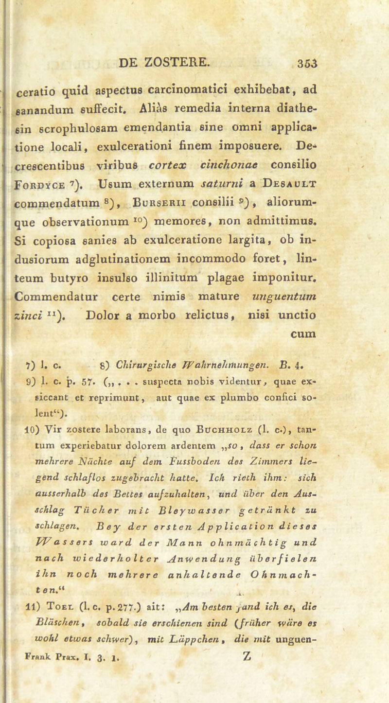 ceratio quid aspectus carcinomatici exhibebat, ad eanandum suffecit. Alias remedia interna diathe- sin 6crophulosam emendantia sine omni applica- tione locali, exulcerationi finem imposuere. De- crescentibus viribus cortex cinchonae consilio Fordyce 7). Usum externum saturni a Desault commendatum8), Burserii consilii ») , aliorum- que observationum10) memores, non admittimus. Si copiosa sanies ab exulceratione largita, ob in- dusiorum adglutinationem incommodo foret, lin- teum butyro insulso illinitum plagae imponitur. Commendatur certe nimis mature unguentum zinci IJ). Dolor a morbo relictus, nisi unctio cum 7) 1. c. 8) Chirurgische IV ahrnehmungen. B. 4. 9) 1. c. p. 57. suspecta nobis videntur, quae ex- siccant et reprimunt, aut quae ex plumbo confici so- lent“). 10) Vir zostere laborans, de quo Buchholz (1. c.), tan- tum experiebatur dolorem ardentem „so, dass er schon mehrere Niichte auf dem Fussboden des Zimmers lie- gend schlajlos zugebracht hatte. lch rieth ihm: sich ausserhalb des Beues aufzuhalten, und iiber den Aus- schlag Tiicher mi e Bleyu) asser g etrdnkt zu schlagen. Bey der er st en Application dieses FV a s s er s w a r d der M a nn ohnmdchtig und nach wiederholter Anwendung ilberfielen ihn n o ch mehr er e anhal tende Ohnmach- tan.“ ’4, 11) Toel (1. c. p.277.) ait: „Am besten jand ich es, die Bliischen, sobald sie erschienen sind (friiher wdre es wohl etwas scliwer), mit Ldppchen , die mit unguen- Frank Prax. I. 3. 1. Z