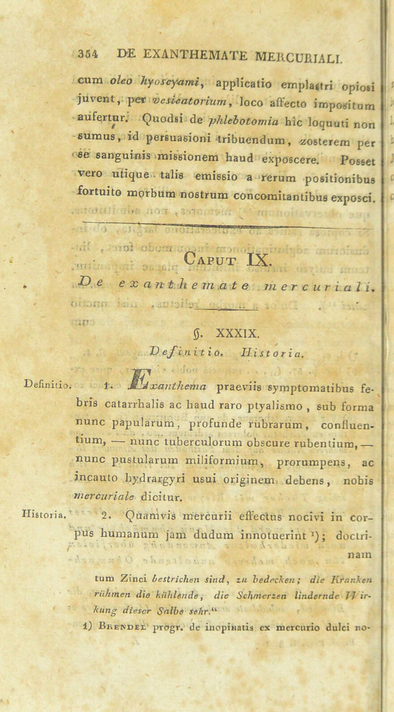 cum oleo hyoscyami, applicatio emplastri opiosi juvent, per vcsicatorium, loco affecto impositum aufertur. Ouodsi de phlebotomia hic loquuti non sumus, id persuasioni tribuendum, zosterem per se sanguinis missionem haud exposcere. Posset vero utique talis emissio a rerum positionibus fortuito morbum nostrum concomitantibus exposci. •ot Caput IX. * De exanthemate mere u r ia li, ’  •••- • : . .f’ fi. XXXIX. Definitio. Historia. Definitio. l. S^Jxanthema praeviis symptomatibus fe- bris catarrhalis ac haud raro ptyalismo , sub forma nunc papularum, profunde rubrarum, confluen- tium, — nunc tuberculorum obscure rubentium,— nunc pustularum miliformium, prorumpens, ac incauto hydratgyri usui originem debens, nobis rnercuriale dicitur. Historia. 2. Quamvis mercurii effectus nocivi in cor- V. „ . ’ ” . .; pus humanum jam dudum innotuerint !) ; doclri- r *■ -'•• ■ v • - ' * • nam tum Zinci bestrichen sind, zit bedccken; die Ktanken riihmen die kiihlgnde, dic Scl\merzen lindernde J J ir- kung diescr Snlbe seiir,’ l) Brekdei' progr. de inopinatis cx mercurio dulci no-