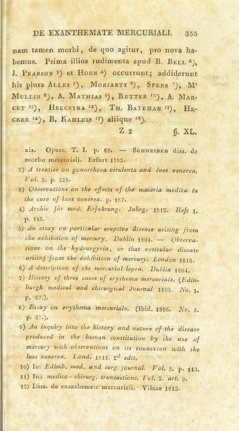 nam tamen morbi, de quo agitur, pro nova ha- bemus. Prima illius rudimenta apud B. Bell2), J. Pearson 3) et Horn 4) occurrunt; addiderunt his plura Alley , Moriarty6), Spens 7), M’ Mullin 8), A. Mathias Rutter io), A. Mar- cet 11), Hreczyna I2), Th. Bateman x3), He- cker I4), B, Kahleis ij) aliique I(S). Z 2 0. XL. sis. Opusc. T. I. p. 69. — Schreiber diss. de morbo mercuriali. Erfurt 1792. 2) A treatisc cn gonorrhoea virulenta and lues venerea, Vol. 2. p. 228. 8) Observations oti the ejfects of tho materia medica in the cure of lues venerea. p. 167. 4) Archiv fur med. Erfahrung. Jahrg, 1812. Hefc ±, • p. 145. 5) An essay on patticnlar eruptive disease arising from the exhibition of mercury. Dublin 1804. — Observa- tions on the hydrargyria, or that vesicular disease arising from the exhibition of mercury. London 1810. 6) A descriptiori of the mercurial lepra. Dublin 1804. 7) History of three cases of erythema mercuriale. (Edin- burgh modical and chirurgical Journal 1805. No. i. p. 57.). 8) Essay on erythema mercuriale. (Ibid. 1806. No. 5. p. 37.). 9) An inquiry into the history and nature of the disease produced in the human constitution by the use of mercury witli observations on its connexion with the lues venerea. Eond. 1811. 2'^ edit. 10) In: Edimb. med. and surg. Journal. Vol. 5. p. 143. 11) In: medico - chirurg. transactione. Vol. 2. art. <j. 12) Disa. de exanthemaic mercuriali. Vibiae 1815.