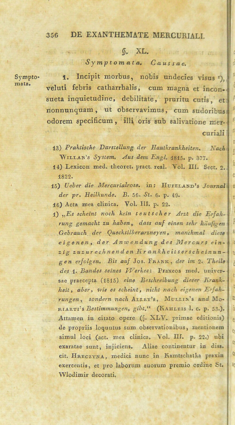 Sympto- mata. 0. XL. Symptomata. Caussae. 1. Incipit morbus, nobis undecies visus r), veluti febris catharrhalis, cum magna et incon- sueta inquietudine, debilitate, pruritu cutis, et nonnunquam, ut observavimus, cum sudoribus^ odorem specificum, illi oris sub salivatione mer- curiali 13) Praktische Darstellung der Haulkrankheiten. Kach ■Wiixai^s System. Aus dem Engl. 1815. p. 377. 14) Lexicon med. tlieoret. pract. real. Yol. III. Sect. 2. 1822. 15) Ueber die Mercurialrose. in: HufelakiPs Journal. der pr. Heilkunde. B. 56- St. 6. p. 49. 16) Acta mea clinica. Vol. III. p. 22. 1) „Es scheint noch kein teutscher Arzt die Erjah- rung gemacht zu haben, dass auf einen sehr haufigen Gebrauch der Quecksilberarzneyen, manchmal dicse e i g e ne n , der Anw endun g des 1VJ er cur s ei n- zig zuzur eehnend en Ii rankheitsersch einun- gen erfolgen. Bis auf Jos. Frank , der im 2. Theile des 1. Barides seines EEerkes: Praxeos med. univer- sae praecepta (1815) eine Beschreibung dieser lirank- heit, aber, ivi e es scheint, nicht nacli eigenen Erfah- rungen, sondern nach Aixey’s, Mullik’s und AIo- RiARTrs Bestimmungen, gibt.u (Kahleis 1. c. p. 53.). Attamen in citato opere (§. XLV. primae editionis) de propriis loquutus sum observationibus, mentionem simul loci (act. mea clinica. Vol. IU. p. 22.) ubi exaratae sunt, injiciens. Aliae continentur in diss. cit. Hheczvka, medici nunc in Kamtschatka praxin exercentis, et pro laborum suorum preruio ordine St. Wlodimir decorati.