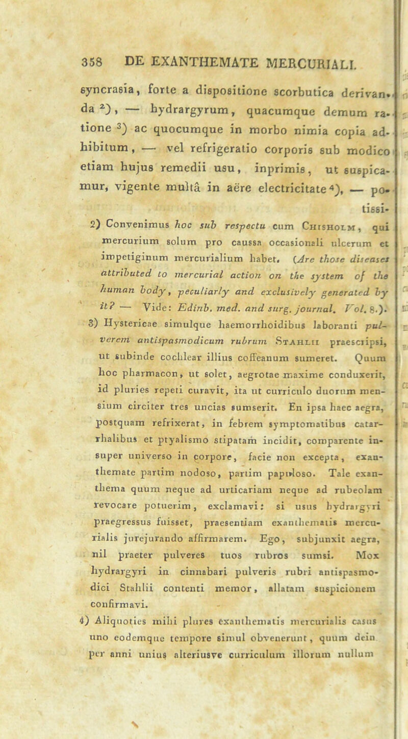 eyncrasia, forte a dispositione scorbutica derivan.' da2), — hydrargyrum, quacumque demum ra- tione 3) ac quocumque in morbo nimia copia ad- hibitum, — vel refrigeratio corporis sub modico etiam hujus remedii usu, inprimis, ut suspica- mur, vigente multa in aere electricitate4), — po» tissi- 2) Convenimus hoc sub respectu cum Chisholm, qui mercurium solum pro caussa occasionali ulcerum et impetiginum mercurialium liabet, (Are those diseases attrihuted to mercurial action on thc System of tlie humari body, peculiarly and exclusively generatcd by it? — Vide: Edinb. med. and surg. Journal. Vol, 8.). 3) Hystericae simulque haemorrhoidibus laboranti pul- verem antispasmodicum rubrum. Stahi.ii praescripsi, ut subinde cochlear illius coffeanum sumeret. Quum hoc pharmacon, ut solet, aegrotae maxime conduxerit, id pluries repeti curavit, ita ut curriculo duorum men- sium circiter tres uncias sumserit. En ipsa haec aegra, postquam refrixerat, in febrem symptomatibus catar- rhalibus et ptyalismo stipatam incidit, comparente in- super universo in corpore, facie non excepta, exan- themate partim nodoso, partim papirloso. Tale exan- thema quum neque ad urticariam neque ad rubeolam revocare potuerim, exclamavi: si usus hydrargyri praegressus fuisset, praesentiam exanthematis mercu- rialis jurejurando affirmarem. Ego, subjunxit aegra, nil praeter pulveres tuos rubros sumsi. Mox hydrargyri in cinnabari pulveris rubri antispasmo- dici Stahlii contenti memor, allatam suspicionem confirmavi. 4) Aliquoties mihi plures exanthematis mercurialis casus uno eodemquc tempore simul obvenerunt, quum dein per anni unius alteriusve curriculum illorum nullum \