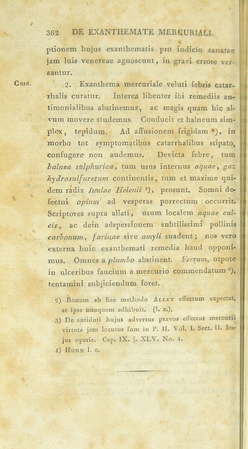 ptionem hujus exanthematis pro indicio sanatae jam luis venereae agnoscunt, in gravi errore ver- eantur. 2. Exanthema mercuriale veluti febris catar- rhalis curatur. Interea libenter ibi remediis an- timonialibus abstinemus, ac magis quam hic al- * vum movere studemus. Conducit et balneum sim- plex, tepidum. Ad affusionem frigidam2), in morbo tot symptomatibus catarrhalibus stipato, confugere non audemus. Devicta febre, tum balnea salphurica, tum usus internus aquae, gaz hydrosulfuretum continentis, tum et maxime qui- dem r^dix Inulae Helenii 3), prosunt. Somni de- fectui opium ad vesperas porrectum occurrit. Scriptores supra allati, usum localem aquae cal- cis, ac dein adspersionem subtilissimi pollinis carbonum, farinae sive amyli suadent; nos vero externa huic exanthemati remedia haud opponi- mus. Omnes a plumbo abstinent. Ferrum, utpote in ulceribus faucium a mercurio commendatum •’), tentamini subjiciendum foret. M 2) Boilum ab hac methodo Aelet effectum expectat, at ipse nunquam adhibuit. (1. c.). 3) De antidoti hujus adversus pravos effectus mercurii virtute jam locutus fum in P. II. Vol. I. Sect. H. hu- jus operis. Cap. IX. §. XLA . No. 4.