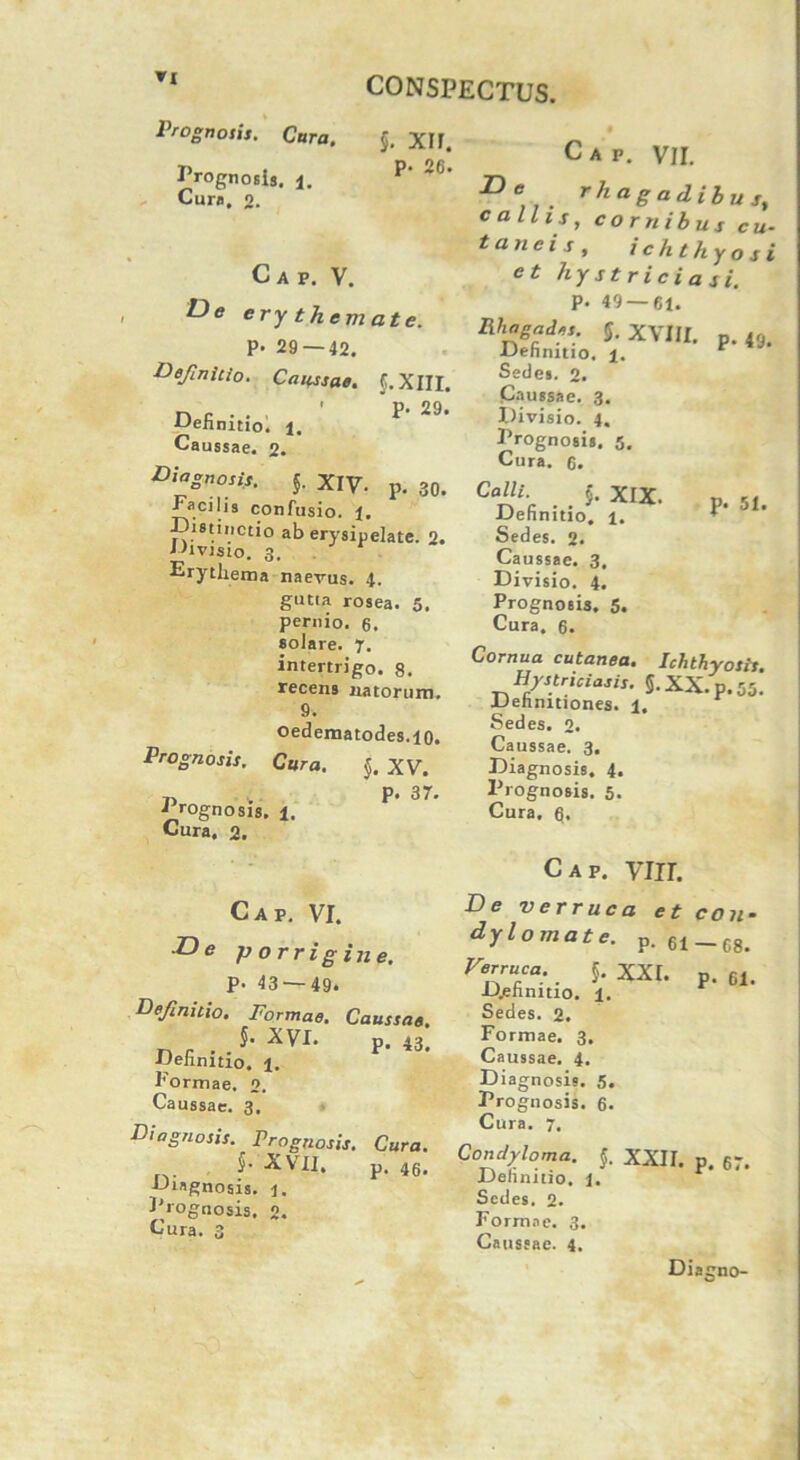 »1 Prognosis. Cara. Prognosis. Cura, 2. CONSPECTUS. §. xir. p. 26. Cap. V. De ery themate. p. 29 — 42. definitio. Caussae. {.XIII. n fi • • ' 29* AAehmtio. i. Caussae. 2. Diagnosis. {. XIV. p. 30. Facilis confusio. 1. Distinctio ab erysipelate. 2. Divisio. 3. Erythema naevus. 4. gutia rosea. 5. pernio. 6. solare. 7. intertrigo. 8. recens natorum. 9. oedematodes.10. Prognosis. Cara. {, XV. t) . P* 37. a rognosis. 1. Cura. 2. Cap. VI. .De porrigine. P- 43 — 49. Definitio. Formae. Caussae. . . 5- XVI. p. 43. ■iJelinitio. i. Formae, o. Caussae. 3. Diagnosis. Prognosis. Cura. ... 5* XVII. p. 46. AJingnosis. i. Frognosis. 2. Cura. 3 Cap. VII. rh a g a d i b u st callis, cornibus cu- taneis, ichthyosi ct hystriciasi. P. 49 — 61. 5. XVIII. p. 49. JJehnitto. i. Sedes. 2. Caussae. 3. Divisio. 4, Frognosis. 5. Cura. 6. Calli. {. XIX. p. Kt Definitio. 1. I ' ’ Sedes. 2. Caussae. 3. Divisio. 4. Prognosis. 5. Cura. 6. Cornua cutanea. Ichthyosis. Hystriciasis. §. XX.p. 55. Definitiones. 1, Sedes. 2. Caussae. 3. Diagnosis, 4. Prognosis. 5. Cura, 6. Cap. VIII. De verruca et con- dylomate. p. 61_68. Fe”“ca:. 5- XXr. p. 61. D.ehnmo. ±. Sedes. 2. Formae. 3. Caussae. 4. Diagnosis. 5. Prognosis. 6. Cura. 7. Condyloma. {. XXII. p. 67. Definitio. 1. Sedes. 2. Formae. 3. Caussae. 4. Diagno-