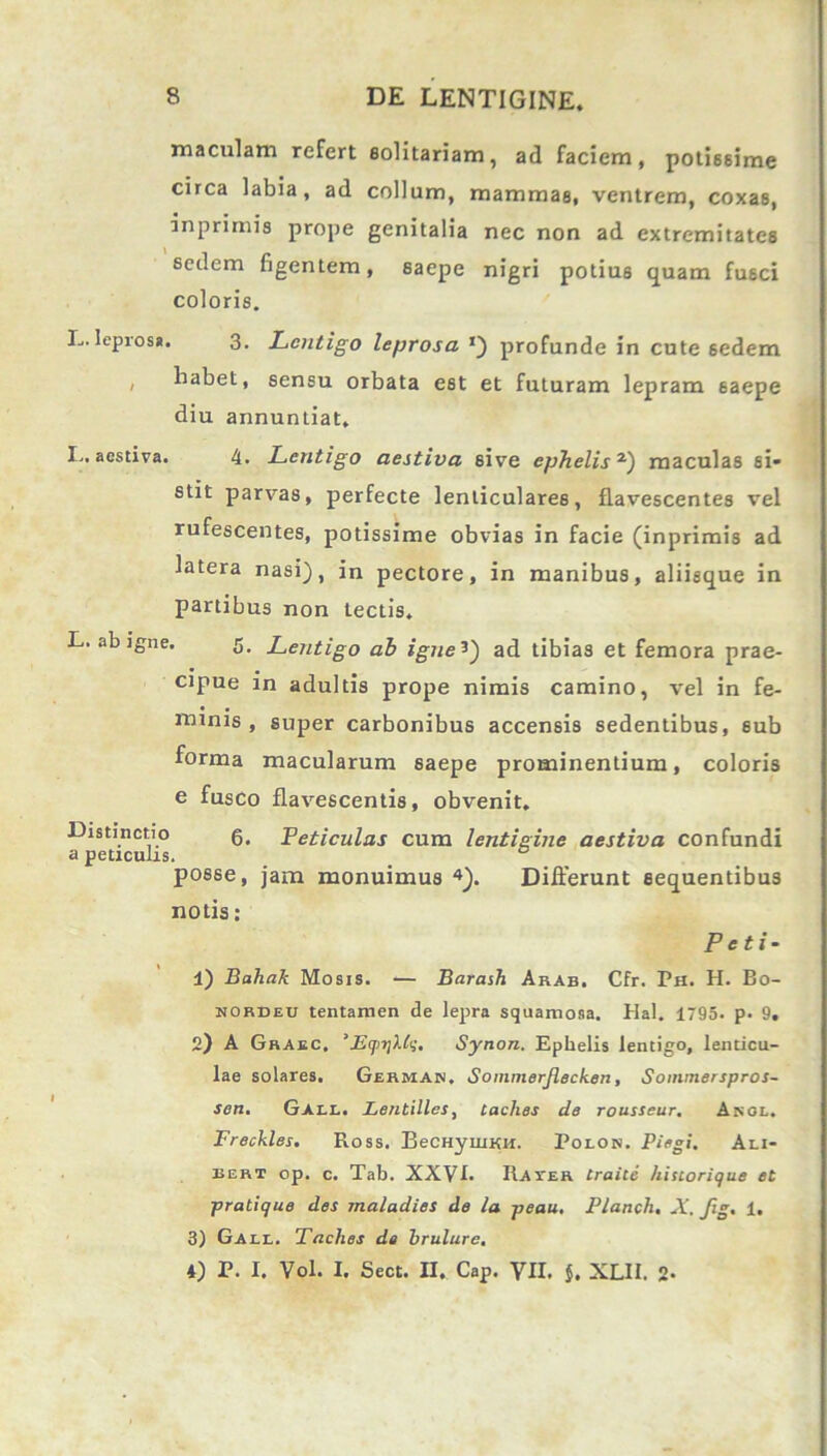 maculam refert solitariam, ad faciem, potissime circa labia, ad collum, mammas, ventrem, coxas, inprimis prope genitalia nec non ad extremitates sedem figentem, saepe nigri potius quam fusci coloris. L.leprosi. 3. Lentigo leprosa *) profunde in cute sedem / habet, sensu orbata est et futuram lepram saepe diu annuntiat, I.. aestiva. 4. Lentigo aestiva sive ephelis 2) maculas si- stit parvas, perfecte lenticulares, flavescentes vel rufescentes, potissime obvias in facie (inprimis ad latera nasi), in pectore, in manibus, aliisque in partibus non tectis. L. ab igne. 5. Lentigo ab igne ’) ad tibias et femora prae- cipue in adultis prope nimis camino, vel in fe- minis, super carbonibus accensis sedentibus, sub forma macularum saepe prominentium, coloris e fusco flavescentis, obvenit. Distinctio g. Feticulas cum lentigine aestiva confundi a petxculis. posse, jam monuimus 4). Differunt sequentibus notis : Peti- li) Bahak Mosis. •— Barash Arab. Cfr. Ph. H. Bo- nordeu tentamen de lepra squamosa. Hal. 1795. p. 9. 2) A Graec, 'Eqi-qXh;. Synon. Ephelis lentigo, lenticu- lae solares. Germak. Sommerjlecken, Soinmerspros- sen. Gall. Lentilles, Laches de rousseur. Akol. Freckles. Ross. BeCHyuiKH. Polon. Piegi. Ali- bert op. c. Tab. XXVI. Rayer Lraice hiscorique et pratique des maladies de la peau. Planch. X, fig. 1. 3) Gali,. Taclies de brulure. 4) P. I. Vol. I. Sect. II. Cap. VII. $. XLII. 2-