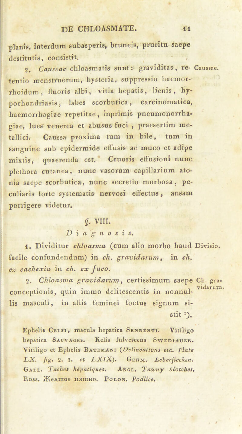 planis, interdum subasperis, bruneis, pruritu saepe destitutis, consistit. 2, Caussae chloasmatis sunt: graviditas, re- Caussae, tentio menstruorum, hysteria, suppressio haemor- rlioidum , fluoris albi, vitia hepatis, lienis, hy- pochondriasis, labes scorbutica, carcinomatica, haemorrhagiae repetitae, inprimis pneumonorrha- giae, lues venerea et abusus fuci , praesertim me- tallici. Caussa proxima tum in bile, tum in sanguine sub epidermide effusis ac muco et adipe mixtis, quaerenda est. Cruoris effusioni nunc plethora cutanea, nunc vasorum capillarium ato- nia saepe scorbutica, nunc secretio morbosa, pe- culiaris forte systematis nervosi effectus, ansam porrigere videtur. fl. VIII. Diagnosis. 1. Dividitur chloasma (cum alio morbo haud Divisio, facile confundendum) in ch. gravidarum, in ch. ex cachexia in ch. ex fuco. 2. Chloasma gravidarum, certissimum saepe Ch. gra- . . . . ... . , viciarum- conceptionis, quin immo delitescentis m nonnul- lis masculi, in aliis feminei foetus signum si- stit *). Ephelis Celsi, macula hepatica Sennerti. Vitiligo hepatica Sauvages. Kelis fulvesceiis Swediauer. Vitiligo et Ephelis Batemani (Delineaiions etc. Piate LX. fig. 2. 3. et LXIX). Germ, Leberjlecken. Gall. Taclics hepatiques. Ange. Tawny blotches. Iioss. /KeAmoe namno. Polon. Podlice.