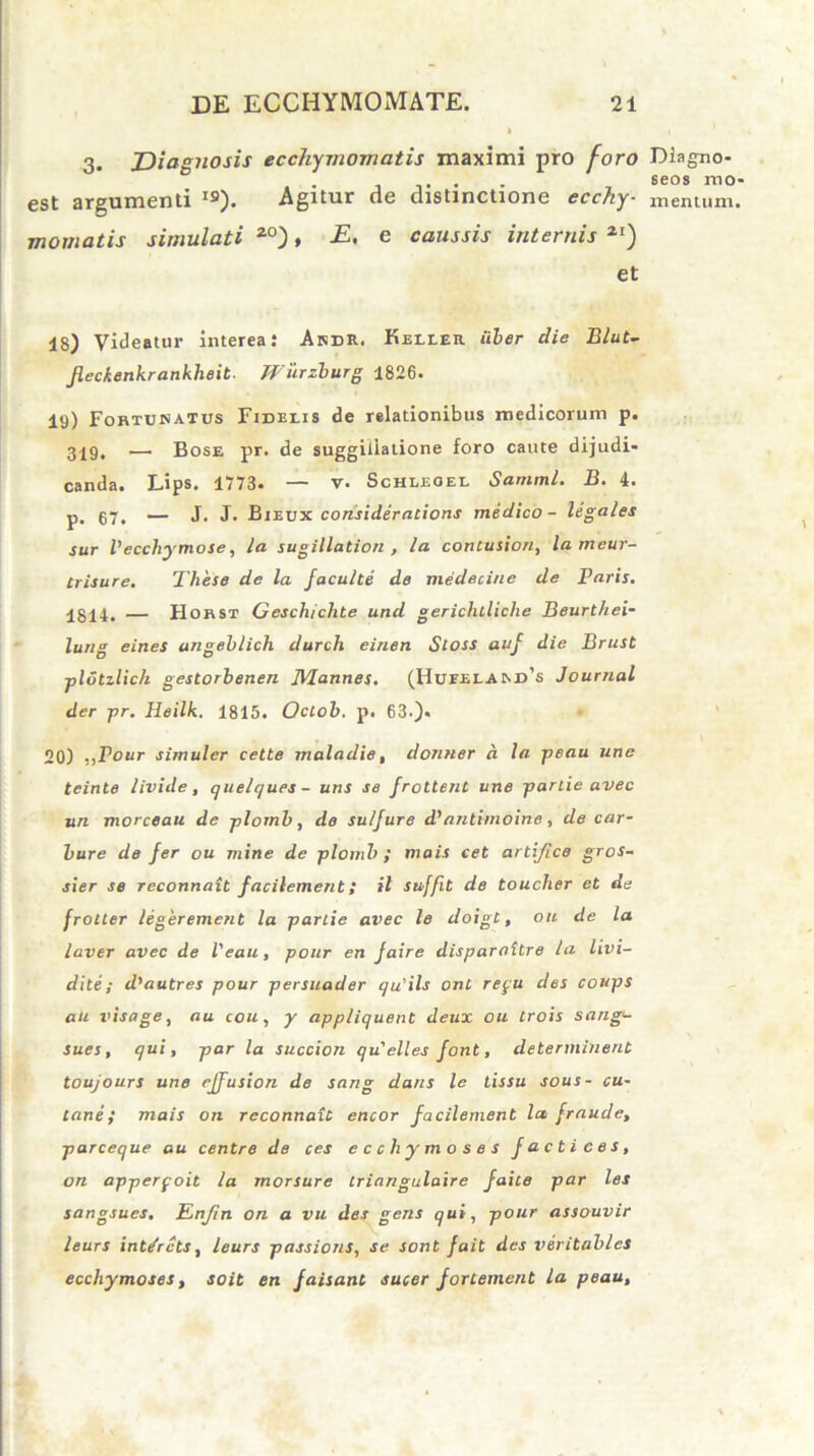 3. JDiagJiosis ecchymomatis maximi pro foro est argumenti I9). Agitur de distinctione ecchy- momatis simulati 20), E, e caussis internis 2r) et 18) Videatur interea: Andr. Keller uber die Blut- Jleckenkrankheit. Wiirzburg 1826. 19) Fortunatus Fidelis de relationibus medicorum p. 319, — Bose pr. de suggiliatione foro caute dijudi- canda. Lips. 1773. — v. Schleoel Sarnml. B. 4. p. 07, — J. J. Bjeux consideratioris medico- legales sur Vecchymose, la sugillation , la contusion, lameur- Irisure. Tliese de la faculte de medecine de Paris. Igll, — Horst Geschichte und gericluliche Beurthei- lung eines ungeblich durch einen Sloss auj die Brust plotzlich gestorbenen JVlannes. (Hufeland's Journal der pr. Heilk. 1815. Octob. p. 63.)* 20) ,,Pour simuler cette maladie, donner a la peau une tcinte livide, quelques - uris se frottent une parlie avec un morceau de plomb, do sulfure d’antimoine, de car- bure de fer ou mine de plomb; mais cet artifice gros- sier se reconnait facilement; il suffit de toucher et da frotter legerement la parlie avec le doigt, ou de la laver avec de Veau, pour en faire disparattre la livi- dite; d'autres pour persuader qu'ils ont repu des coups au visage, au cou, y appliquent deux ou Lrois sang<- sues, qui, par la succion qu' elles font, determinent toujours une effusion de sang dans le tissu sous- cu- tane; mais on reconnait encor facilement la, fraude, parceque au centre de ces ecchymoses factices, on apperpoit la morsure Lriangulaire faite par les sangsues. En/in on a vu des gens qui, pour assouvir leurs int/rcts, leurs passions, se sont fait des veritables ecchymoses, soit en faisant sucer fortement la peau. Diagno- seos mo- mentum.