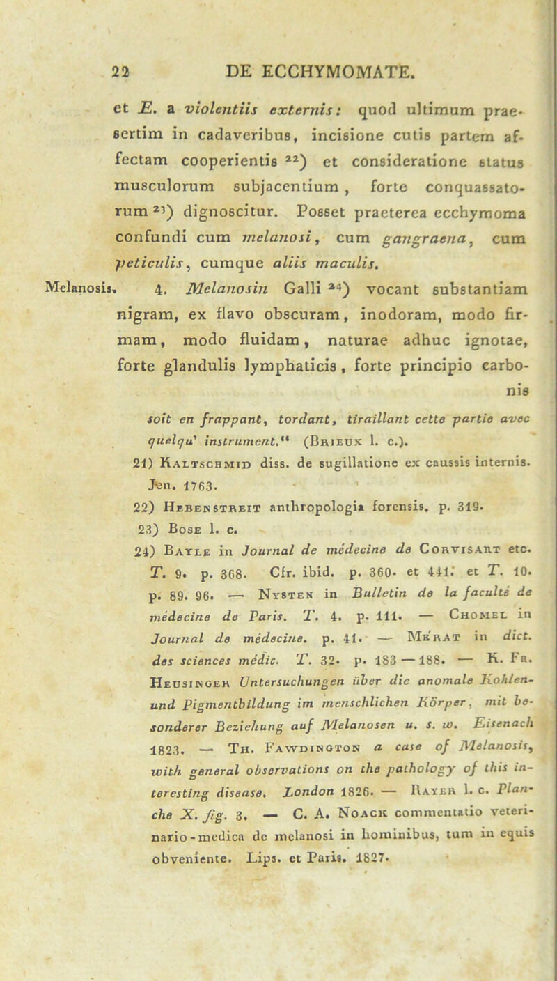 et _E. a violentiis externis: quod ultimum prae- sertim in cadaveribus, incisione cutis partem af- fectam cooperientis 2Z) et consideratione 6tatus musculorum subjacentium , forte conquassato- rum2’) dignoscitur. Posset praeterea ecchymoma confundi cum melanosi, cum gangraena, cum fieticulis, cumque aliis maculis. Melanosis» 4. Melanosin Galli 24) vocant substantiam nigram, ex flavo obscuram, inodoram, modo fir- mam, modo fluidam, naturae adhuc ignotae, forte glandulis lymphaticis , forte principio carbo- nis soit en frappant, tordant, tiraillant cette partie avec quelqu' instrumentd‘ (Brieux 1. c.). 21) Kaltschmid diss. de sugillatione ex caussis internis. Jvn. 1763. 22) Heben streit antliropologi* forensis, p. 319. 23) Bose 1. c. 24) Bayee in Journal de medecine de Corvisart etc. T. 9. p. 368. Cfr. ibid. p. 360- et 441. et T. 10. p. 89. 96. —• Nysten in Bulletin de la {acuite de medecine de Paris. T. 4. p. 111- — Chomel in Journal de medecine. p. 41. — Merat in dict. des Sciences medie. T. 32. p. 183 —188. — fi. iR- Heusingek Untersucliungen uber die anomale Kohlen- und Pigmentbildung im menschlichen Ixorper, mit be- sonderer Beziehung auf JVIelanosen u. s. w. Eisenacli 1823. — Th. Fawdihoios a case of Melanosis, with general observatione on tlie palhology of this in- teresting disease. London 1826. — Hayer 1. c. Plan* che X. fig. 3. — C. A. Noacr commentatio veteri- nario-medica de melanosi in hominibus, tum in equis obveniente. Lips. ct Paris. 1827.