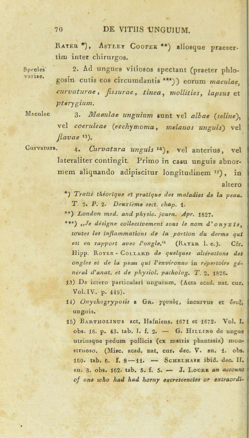 Rateu*), Astley Cooper **) aliosque praeser- tim inter chirurgos. Speoles 2. Ad ungues vitiosos spectant (praeter phlo- vnriae. • . , „ gosin cutis eos circumdantis ***)) eorum maculae, curvaturae, Jissurae, tinea, mollities, lapsus et pterygium. Maculae 3, Maculae unguium sunt vel albae (seline vel coeruleae (ecchymoma, melanos unguis) vel jiavae I3). Curvature. 4. Curvatura unguis ,4), vel anterius, vel Jateraliter contingit. Primo in casu unguis abnor- mem aliquando adipiscitur longitudinem I5) , in altero *) Traile theorique et pratique des maladies de la peaa. T. 2. P. 2- Deuxieme sect. chap. 1, **) London med. and physic. journ. /ipr. 1827. ***) ,,Je designe collectivement sous le nom d' onyx is, ttrutes les inflammations de la portion du derme qut esc en rapport aveo Pongle.“ (Rater 1. c.). Cfr. Hipp. Rover - Coliakd de quelques alterations des ong/es et de la peau qui Venvironnc in repertoire ge- neral d'anat. et de physiol. patholog. T. 2. 1826. 13) De ictero particulari unguium. (Acta acad. nat. cur. Vol.IV. p. 449). 14) Onychogryposis a Gr. yqvTibq, incurvus et ore£, unguis. 15) Bartholinus act, Hafniens. 1671 et 1672. Vol. I. obs. 16. p. 43. tab. I. f. 2. — G. Hilliko de ungue utriusque pedum pollicis (ex matris phantasia) mon- struoso. (Mite. acad. nat. cur. dec. V. an. 1. obs. 160. tab. 6. f. 8 —11. •— Schelhase ibid. dec. II. an. 3. obs. 162- tab. 5. f. 5. — J. Locke an account of one who had had horny excrescencies or extraordi-