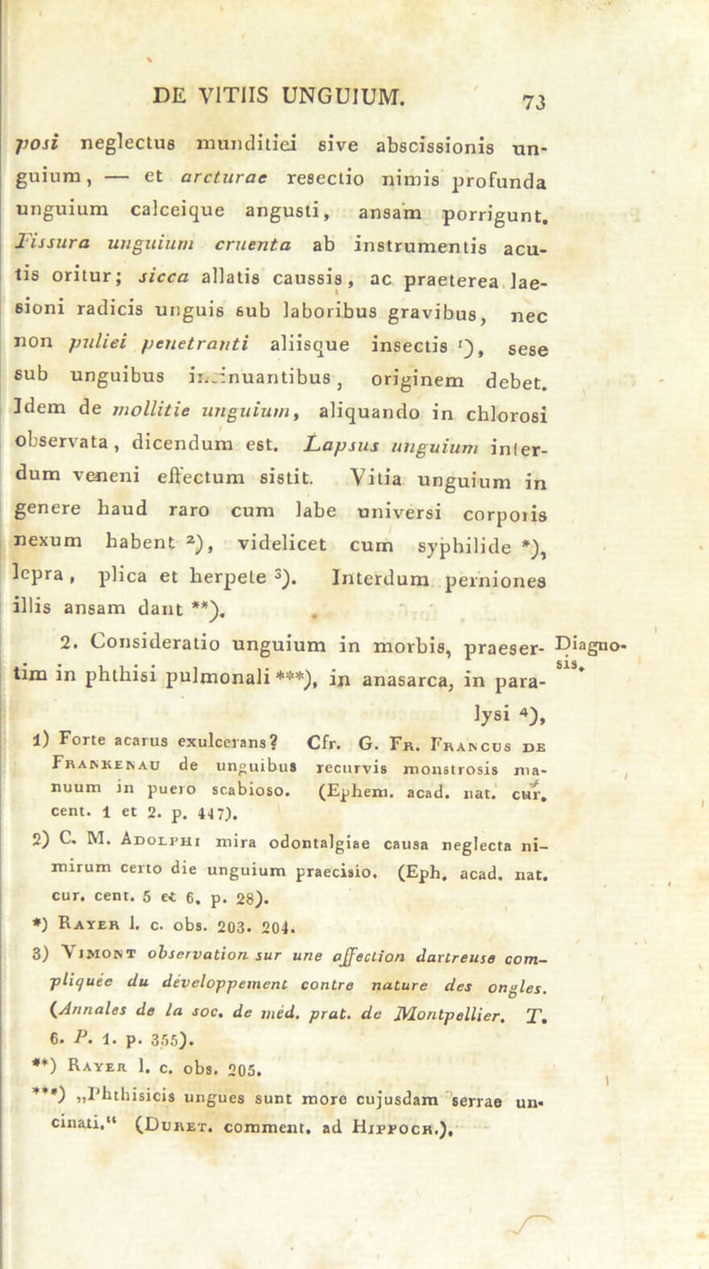 posi neglectus munditiei sive abscissionis un- guium, — et arcturae resectio nimis profunda unguium calceique angusti, ansam porrigunt. Fissura unguium cruenta ab instrumentis acu- tis oritur; sicca allatis caussis, ac praeterea lae- sioni radicis unguis sub laboribus gravibus, nec non pulici penetranti aliisque insectis '), sese sub unguibus insinuantibus, originem debet. Idem de mollitie unguium, aliquando in chlorosi observata, dicendum est. Lapsus unguium inter- dum veneni effectum sistit. Vitia unguium in genere haud raro cum labe universi corporis nexum habent 2), videlicet cum syphilide *), lepra , plica et herpete J). Interdum perniones illis ansam dant **), 2. Consideratio unguium in morbis, praeser- tim in phthisi pulmonali ***), in anasarca, in para- lysi *), 1) Forte acarus exulcerans? Cfr. G. Fr. Fraivcus de Framcem au de unguibus recurvis monstrosis ma- nuum in pueio scabioso. (EpJiem. acad. nat. cur. cent. 1 et 2. p. 447). 2) C. M. ADOLrHi mira odontalgiae causa neglecta ni- mirum certo die unguium praecisio. (Eph. acad. nat. cur. cent. 5 ei 6. p. 28). *) Rayer 1. c. obs. 203. 204. 3) ViMOM observation sur une pjfeuion dartreuse com- ■pliquee du developpement contre nature des ongles. (Annales de la soc. de med. prat. de JVLontpellier, T. 6. P. 1. p. 355). **) Rayer 1. c. obs. 205. * v «Fhthisicis ungues sunt more cujusdam serrae un- cinati,“ (Duret, comment. ad Hippoch.), Diagno sis.