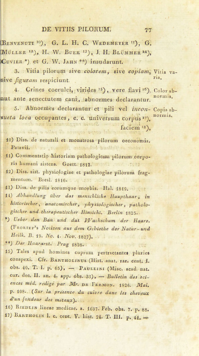 JBenvenuti io), G. L. H, C. Wedemeyer Ir), G. IMueler ,2), H. W. Bueii i3), J. H. BluMMER i4), Cuvier *) et G. W. Jahn **) insudarunt. 3. Vitia pilorum sive colorem, sive copiam, seive figuram respiciunt. 4- Crines coerulei, virides15), vere flavi'6), saut ante senectutem cani, abnormes declarantur. 5. Abnormes declarantur et pili vel incon- sueta loca occupantes, e. c. universum CorpusI7), faciem IS), 10) Diss. de naturali et monttrosa pilorum oeconomia. Patavii. . ‘ ... 11) Commentatio historiam pathologicam pilorum corpo- ris humani sistens. Goett. 1812. 12) Diss. sist. physiologiae et pathologiae pilorum frag- mentum. Bresl. 1816. 13) Diss. de pilis eorumque morbis. Hal. 1819. 14) Abhandlung iiber das menschliche Hauptliaar» in historischer, anatoniischer, physioiogischer, patholo- gischer und therapeutischer Hinsicht, Berlin 1825. *) Leber den Bau und das. J/J/aclisthum der Haare. (Froriei'’s Nolizen aus dem Gtbiethe der Natur-und Hcilk. B. 19. No. 4- Nov. 1827). **) Der Haararzt. Prag 1828. 15) Tales apud homines cuprum pertractante» pluries conspexi. Cfr. Barthoiikus (Hist. anat, rar. cent, I. obs. 40. T. I. p. 65), — Paullini (Misc. acad. nat. cur. dec. II. an. 4. *pp. obs. 33), — Bulletin des Sci- ences med. redige par IVLr. di Fehmok, 1826. JVLai. p. 108. (Sur la presence du cuivre dans les cheveux d'un fondeur des metaux). 16) Riedlin lineae medicae, a. 1697- Feb. obs. 7. p. 88. 17) Bartholin 1. c. cent. V. hist. 24. T. III. p. 41. _ Vitia va- ri a. Color ab- normis. Copia ab- normis.