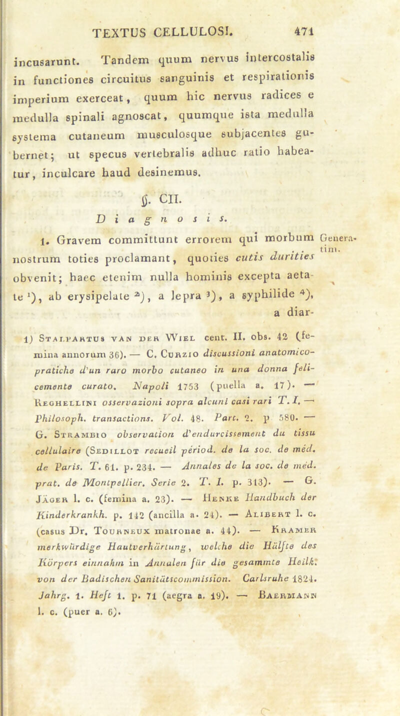 incusarunt. Tandem quum nervus intercostalis in functiones circuitus sanguinis et respirationis imperium exerceat, quum hic nervus radices e medulla spinali agnoscat, quumque ista medulla systema cutaneum musculosque subjacentes gu- bernet; ut specus vertebralis adhuc ratio habea- tur, inculcare haud desinemus. 0. CII. Diagnosis. 1, Gravem committunt errorem qui morbum Genera- . . . tini. nostrum toties proclamant, quoties cutis durities obvenit; haec etenim nulla hominis excepta aeta te1), ab erysipelate a), a lepra 3), a syphilide 4), a diar- i) Stai.vahtus van de» Wiel cent. II. obs. 42 (_fe- iuina annorum 36). — C, Curzio discussioni anatomico- pratiche d'un raro morbo cutaneo in una donna feli- cemente curato. Napo/i 1753 (puella a. 17). -* Heohellini osservazioni sopra alcunl casi rari X. I. « Philosoph. transactions. Vol. 48. Pare. 2. p 580. G. Strambio observation d'endurcissement dii tissu cellulaire (Sedii-LOT recueil period. de la soc. de med. de Varis. T. 61. p. 234. — Annales de la soc. de med. prat. de MorUpellier. Serie 2. X. I. p. 313). — G. Jaoer 1. c. (femina a. 23). — Heske Handbuch der Kinderhrankh. p. 142 (ancilla a. 24). — Alibert 1. c. (casus Dr. Tourneux matronae a. 44). — Kramer merkwiirdige Hautverhdrtung, welche die Hiiljle des lidrpers einnahm in Annalen fiir die gesammte Heilk. von der liadischeu Sanitdtscommission. Carlsruhe 1824. Jahrg. 1. Hejc 1. p. 71 (aegra a. 19). — .Baermamin 1. c. (puer a. 6). C-