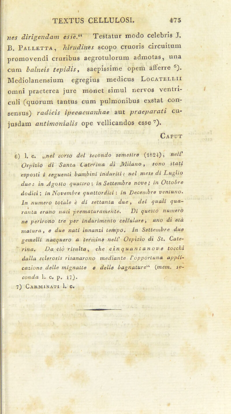 jies dirigendam esse.“ Testatur modo celebris J. B. Palletta , hirudines scopo cruoris circuitum, promovendi cruribus aegrotulorum admotas, una cum balneis tepidis, saepissime opem afterre 6). Mediolanensium egregius medicus Locatellii omni praeterea jure monet simul nervos ventri- culi (quorum tantus cum pulmonibus exstat con- sensus) radicis ipecacuanhae aut praeparati cu- jusdam antimonialis ope vellicandos esse 7). Caput 6) 1. c. „nel corso dei secondo semestre (1824), rtelC Ospizio di Santa Lateritia di JVlilatio, sono stati esposti i seguenti bambini induriti: nel meso di Luglio due: in jlgosto quattro: in Settembre nove; in Otlobre dodici: in Novembre e/uattordici : in Decembre ventuno. In numero totale 'e di settanta due, dei quali qua- ranla erano nati prematuramente. Di questo numero ne perirono tre per indurimenlo cellulare, uno di eta matura, e due nati innanzi tempo. In Settembre due gemelli nacquero a termine nell' Ospizio di St. Cate- rina. Da cio risulta, che cin quatit anov e tocchi dalla sclerosis risanarono mediante 1'opportuna appli- catione delle mignatte e delle bagnature“ (rnem. se- conda 1. c. p. 17). 7) Carminati I. c.