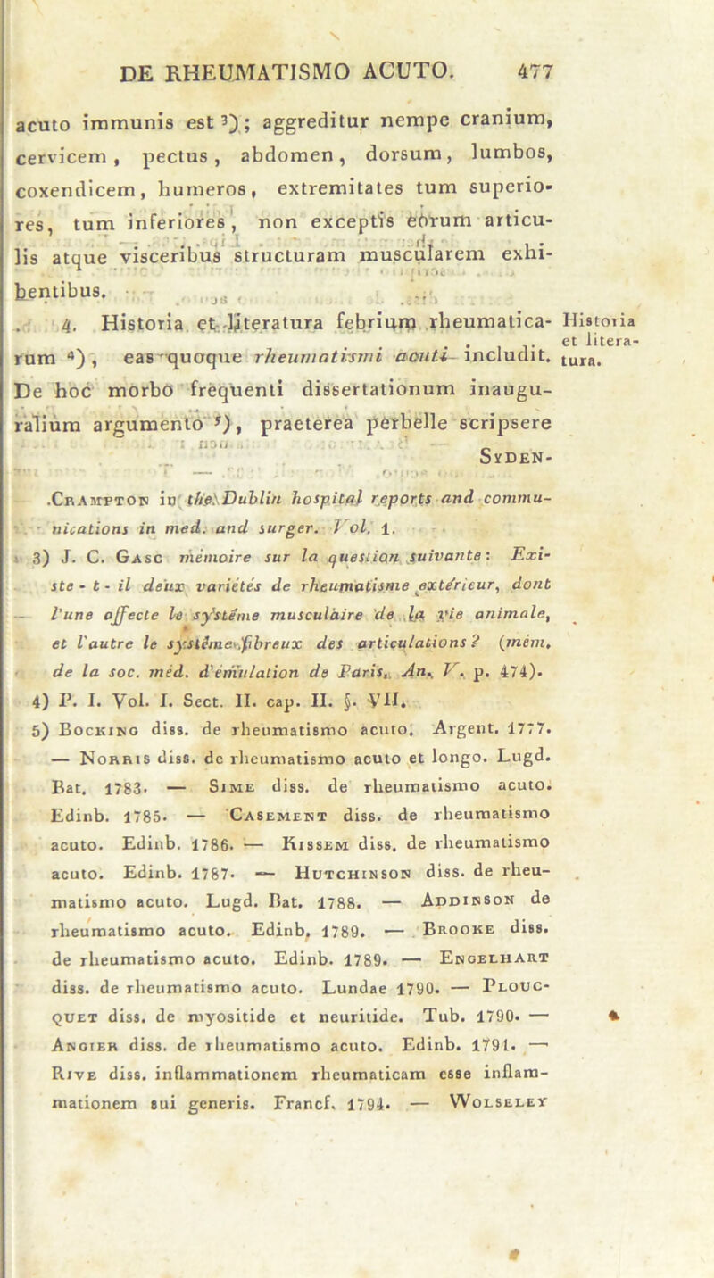 \ DE RHEUMATISMO ACUTO. 477 acuto immunis est 3) ; aggreditur nempe cranium, cervicem, pectus, abdomen, dorsum, lumbos, coxendicem, humeros, extremitates tum superio- res, tum inferiores, non exceptis februm articu- lis atque visceribus structuram muscularem exhi- tentibus. J6 , .e,iS 4. Historia et dReratura febrium rheumatica- Historia . • j- et btera- rum 4) , eas'quoque rheumatismi aouti-\ncludit. tura. De hoc morbo frequenti dissertationum inaugu- ralium argumento !), praeterea perbelle scripsere : ii?.i. . ■ . . tf SrDEN- •Cram-pton in c/je: Dubliu hospital reports and Commu- nications in med. and surger. Vol. 1. 3) J- C. Gasc riiemoire sur la quesiion suivante: Exi- ste - t - il dstLX varietes de rheumatisme ext/rieur, dont l'une affecte le sy'sLeine musculdire de la, vie animale, et l'autre le syslSmey.fihreiix des articulations ? (mem. de la soc. med. d'emulation de Paris, An., J-r. p. 474). 4) P. I. Vol. I. Scct. II. cap. II. §. VH. 5) Bockino diss. de rheumatismo acuto. Algent. 1777. — Nobris diss. de rheumatismo acuto et longo. Lugd. Bat. 1783> — Sime diss. de rheumatismo acuto. Edinb. 1785. — Casement diss. de rheumatismo acuto. Edinb. 1786. ;— Kissem diss. de rheumatismo acuto. Edinb. 1787* — Hutchinsok diss. de rheu- matismo acuto. Lugd. Bat. 1788. — Addinson de rheumatismo acuto. Edinb. 1789. — Brooke diss. de rheumatismo acuto. Edinb. 1789. — Engeehart diss. de rheumatismo acuto. Lundae 1790. — Plouc- <juet diss. de myositide et neuritide. Tub. 1790. — *■ Anoier diss. de rheumatismo acuto. Edinb. 1791. —• Rive diss. inflammationem rheumaticam esse inflam- mationem sui generis. Francf. 1794. — Wolselev t