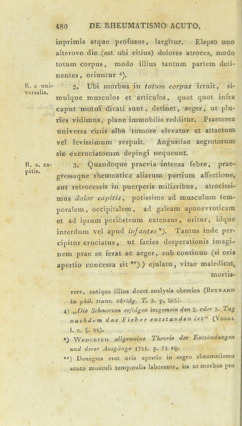 R. a uni- versalis. R. a. ca- pitis. inprimis atque profusos, largitur. Elapso uno alterove die (est ubi citius) dolores atroces, modo totum corpus, modo illius tantum partem deti- nentes , oriuntur 4). 2. Ubi morbus in totum corpus irruit, si- mulque musculos et articulos, quot quot infra caput motui'dicati sunt, detinet, aeger, ut plu- ries vidimus, plane immobilis redditur. Praeterea universa cutis albd tumore elevatur et attactum vel levissimum respuit. Angustiae aegrotorum sic excruciatorum depingi nequeunt. 3. Quandoque praevia intensa febre, prae- gressaque rheumatica' aliarum partium affectione, aut retrocessis in puerperis miliaribus, atrocissi- mus dolor capitis, potissime ad musculum tem- poralem, occipitalem, ad galeam aponevroticam et ad ipsum periosteum extensus, oritur, idque interdum vel apud injantes*'). Tantus inde per- cipitur cruciatus, ut facies desperationis imagi- nem prae se ferat ac aeger, sub continuo (si oris apertio concessa sit**)) ejulatu, vitae maledicat, mortis- rere, antiqua illius docet analysis chemica (Beynabd in -phil. trans, abridg. T. 3- p. 2,65). 4) ,,Die Schtnerzen erfolgen insgemein den 2. oder 3. Tag nachdem das F ieb e r e nts t and» n is t“ (Vocel 1. c. §. 99). Wedekind allgemeine Theorie der Entziindungen und derer Ausgeinge 1791. p. 71 sq. **) Denegata erat oris apertio in aegro rheumatismo acuto musculi temporalis laborante, ita ut morbus pro