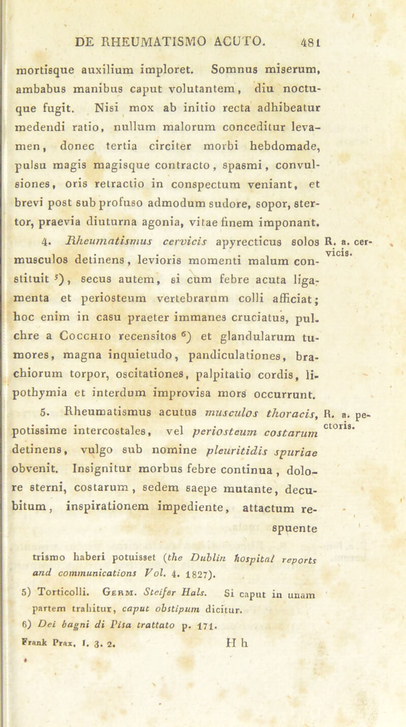 mortisque auxilium imploret. Somnus miserum, ambabus manibus caput volutantem, diu noctu- que fugit. Nisi mox ab initio recta adhibeatur medendi ratio, nullum malorum conceditur leva- men, donec tertia circiter morbi hebdomade, pulsu magis magisque contracto, spasmi, convul- siones, oris retractio in conspectum veniant, et brevi post sub profuso admodum sudore, sopor, ster- tor, praevia diuturna agonia, vitae finem imponant. 4. Rheumatismus cervicis apyrecticus solos R. a. musculos detinens, levioris momenti malum con- vlcl3‘ stituit J) , secus autem, si cum febre acuta liga- menta et periosteum vertebrarum colli afficiat; hoc enim in casu praeter immanes cruciatus, pul. chre a Cocchio recensitos 6) et glandularum tu- mores, magna inquietudo, pandiculationes, bra- chiorum torpor, oscitationes, palpitatio cordis, li- pothymia et interdum improvisa mors occurrunt. 5. Rheumatismus acutus muscidos thoracis, R. a. potissime intercostales, vel periosteum costarum ctorls detinens, vulgo sub nomine pleuritidis spuriae obvenit. Insignitur morbus febre continua , dolo- re sterni, costarum, sedem 6aepe mutante, decu- bitum, inspirationem impediente, attactum re- spuente trismo haberi potuisset (the Dublin fiospital reports and Communications Vol. 4. 1827). 5) Torticolli. Germ. Steijer Hals. Si caput in unam partem trahitur, caput obstipum dicitur. 6) Dei bagni di risa crattato p. 171. Frank Prax, I. 3. 2. H h cer- pe-