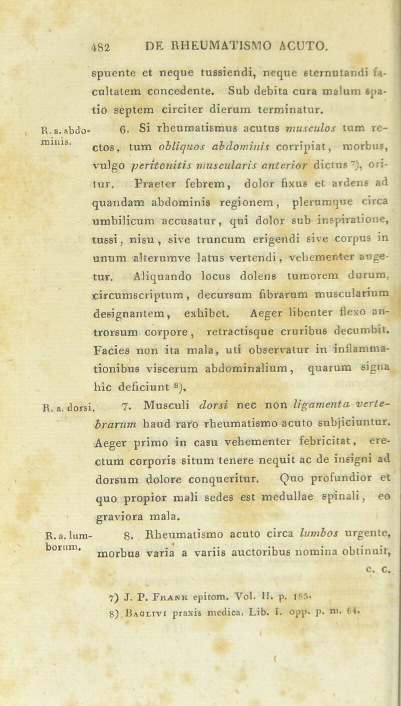 spuente et neque tussiendi, neque sternutandi fa- cultatem concedente. Sub debita cura malum spa- tio septem circiter dierum terminatur. R. a. abdo- 6- Si rheumatismus acutus musculos tum re- nmus. gtost tum obliquos abdominis corripiat, morbus, vulgo peritonitis muscularis anterior dicius7), ori- tur. Praeter febrem, dolor fixus et ardens ad quandam abdominis regionem, plerumque circa umbilicum accusatur, qui dolor sub inspiratione, tussi, nisu, sive truncum erigendi sive corpus in unum alterumve latus vertendi, vehementer auge- tur. Aliquando locus dolens tumorem durum, circumscriptum, decursum fibrarum muscularium designantem, exhibet. Aeger libenter flexo an- trorsum corpore , retractisque cruribus decumbit. Facies non ita mala, uti observatur in inflamma- tionibus viscerum abdominalium, quarum signa hic deficiunt 8). R. n. dorsi. 7- Musculi dorsi nec non ligamenta verte- brarum haud raro rheumatismo acuto subjiciuntur. Aeger primo in casu vehementer febricitat, ere- ctum corporis situm tenere nequit ac de insigni ad dorsum dolore conqueritur. Quo profundior et quo propior mali sedes est medullae spinali, eo graviora mala. R.a. Ium- 8. Rheumatismo acuto circa lumbos urgente, borum. morbus varia a variis auctoribus nomina obtinuit, e. c. 7) J. P. Fkank epitom. Vol. II. p. 1P.'»- 8) Jjaoljvi praxis medica. Lib. I. opp. p. ni. 64. * i <