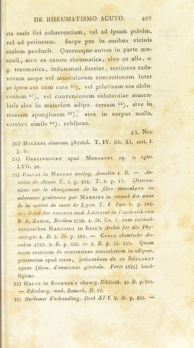 sta ossis ilei cohaerentiam, vel ad ipsam pelvim, vel ad perineum. Saepe pus in ossibus vicinis cariem producit. Quacunque autem in parte mu- sculi , 6ive ex caussa rheumatica, sive ex alia, e. g. traumatica, inflammati fuerint, sectiones cada- verum saepe vel musculorum concretionem inter 6e ipsos aut cum cute 20), vel gelatinam eos obdu- centem ZI), vel conversionem substantiae muscu- laris sive in materiam adipo - ceream 22), sive in massam spongiosam 23), sive in corpus molle, cerebro simile 24) , exhibent. 13. Nec 20) Halieki element. physiol. T. IV. lib. XI. sect. I. 5- 7. 21) Dreliincourt apud Mohoaoni op. c. epist. LVH. 16. 22) Pallas in Mavehs zoolog. Annalen \. B, An- nales dc chimie T. 5. p. 154- T. 8. p- 17. Ooserva- tions sur le changement de la fibre musculqire eu substance graisseuse yar Martins in recueil des actes de la sooiele de sante de Lyon. T. I Van. 6. p. 384* et : Geist der neuesten med. lAteratur in 1'rankreich von B, A. Zadig. Breslau 1798- 1. St. Ko. 7- cum animad- versionibus Harlessii in Reil's Archiv fiir die Phy- siologie 4. B. 2. St. p. 189. — Crell chemische An- nalen 1792. 2. jB. p. 322- - 1- -B. p. 53. 137. Quam caute caeterum de conversione musculorum in adipem, praesertim apud senes, judicandum sit ex Leclahdi opere (eleni. d'anatomie generale. Paris 1823) intel- ligitur. 23) IIalle in Richter’s cliirurg. Bibliolh. 10. B. p. 280. — Edinhurg. med. Bemcrk. N. 22. 24) Ilarlemer Verhandllng. Dcel XI I. 2. St. p, 335.