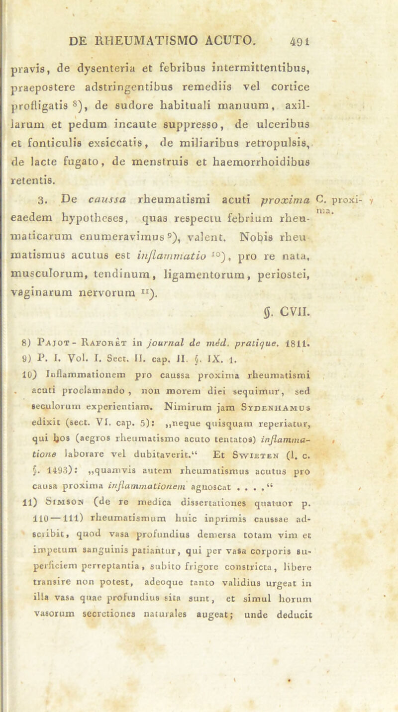 pravis, de dysenteria et febribus intermittentibus, praepostere adstringentibus remediis vel cortice profligatis8), de sudore habituali manuum, axil- larum et pedum incaute suppresso, de ulceribus et fonticulis exsiccatis, de miliaribus retropulsis, de lacte fugato, de menstruis et haemorrhoidibus retentis. 3. De caussa rheumatismi acuti proxima C. proxi- y eaedem hypothcses, quas respectu febrium rheu- maticarum enumeravimus9), valent. Nobis rheu matismus acutus est inflammatio xo), pro re nata, musculorum, tendinum, ligamentorum, periostei, vaginarum nervorum IX). fi. CV1I. 8) P-Ajot- Ravobet in journal dc med. pratique. 1811. 9) P. I. Vol. I. Sect. II. cap. II. $. IX. 1. 10) Inflammationem pro caussa proxima rheumatismi . acuti proclamando, non morem diei sequimur, sed seculorum experientiam. Nimirum jam Sydenhamus edixit (sect. VI. cap. 5); ,,neque quisquam reperiatur, qui bos (aegros rheumatismo acuto tentatos) inflamma- , tione laborare vel dubitaverit.14 Et Swieten (1. c. §. 1493): „quamvis autem rheumatismus acutus pro causa proxima inflammationem agnoscat . . . . “ , 11) feiMSON (de re medica dissertationes quatuor p. 110 — lll) rheumatismum huic inprimis caussae ad- sciibit, quod vasa profundius demersa totam vim et impetum sanguinis patiantur, qui per vasa corporis su- perficiem perreptantia , subito frigore constricta, libere transire non potest, adeoque tanto validius urgeat in illa vasa quae profundius sita sunt, et simul horum vasorum secretiones naturales augeat; unde deducit \