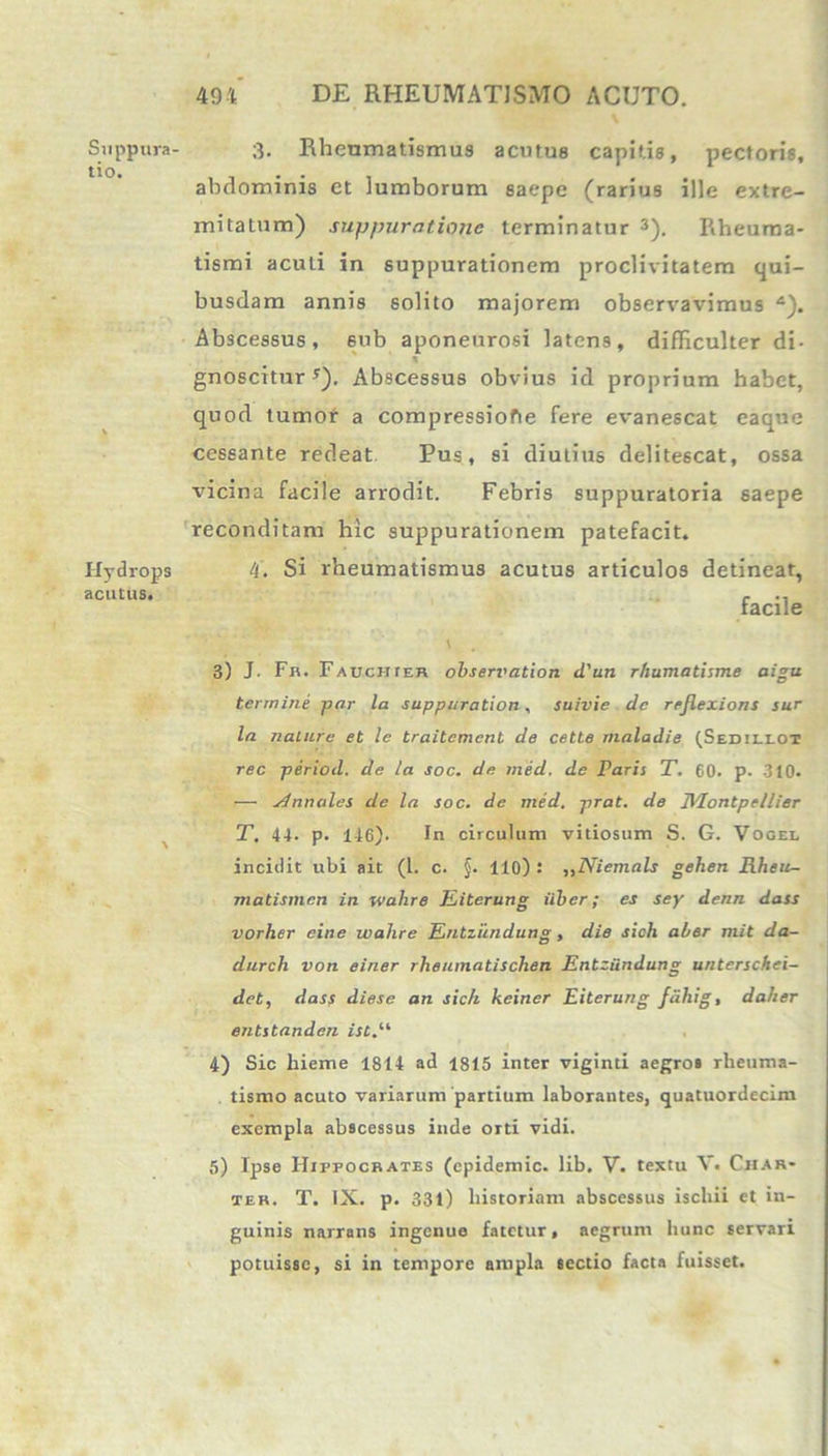Suppura lio. Hydrops acutus. 494 DE RHEUMATISMO ACUTO. 3- Rheumatismus acutus capitis, pectoris, abdominis et lumborum saepe (rarius ille extre- mitatum) suppuratione terminatur 3). Rheuma- tismi acuti in suppurationem proclivitatem qui- busdam annis solito majorem observavimus 4). Abscessus, 6ub aponeurosi latens, difficulter di- gnoscitur *). Abscessus obvius id proprium habet, quod tumor a compressiofie fere evanescat eaque cessante redeat Pus, si diutius delitescat, ossa vicina facile arrodit. Febris suppuratoria saepe reconditam hic suppurationem patefacit. 4. Si rheumatismus acutus articulos detineat, facile V . 3) J. Fh. Fauchier observation d'un rhumatisme aigu termine -par la suppuration, suivie de reflexions sur la nalure et le traitemcnt de cette maladie (Sedillot ree period. de la soc. de ined. de raris T. 60. p. 310. — Annales de la soc. de med. prat. de Montpellier T. 44. p. 1-16). In circulum vitiosum S. G. Vogee incidit ubi ait (1. c. §. 110) ! „Niemals gehen Rheu- matismen in wahre Eiterung iiber ; es sey denn dass vorher eine wahre Entziindung, die sich aber mit da- durch von einer rheumatischen Entziindung unterschei- det, dass diese an sich keiner Eiterung fdhig, daher entstanden ist.il 4) Sic hieme 1814 ad 1815 inter viginti aegro* rheuma- tismo acuto variarum partium laborantes, quatuordecim exempla abscessus inde orti vidi. 5) Ipse Hippocrates (cpidemic. lib. V. textu V. Ciiar- tek. T. IX. p. 331) historiam abscessus ischii et in- guinis narrans ingenue fatetur, aegrum hunc servari potuisse, si in tempore ampla sectio facta fuisset.