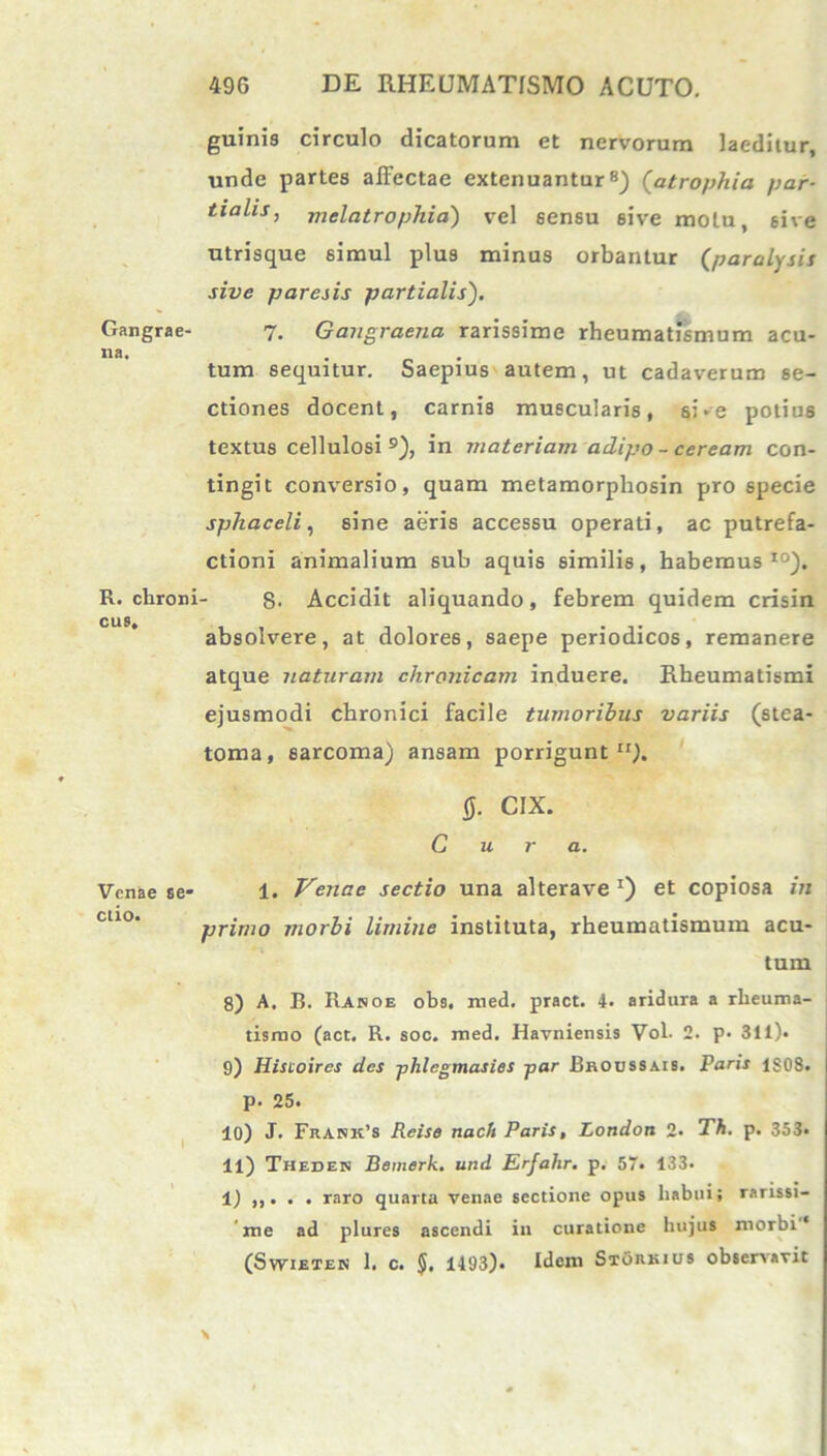 guinis circulo dicatorum et nervorum laeditur, unde partes affectae extenuantur8) (atrophia par- tialis, mei atrophia} vel sensu sive motu, sive utrisque simul plus minus orbantur (paralysis sive paresis partialis). Gangrae- 7. Gangraena rarissime rheumatismum acu- na, tum sequitur. Saepius autem, ut cadaverum se- ctiones docent, carnis muscularis, si-e potius textus cellulosi9), in materiam adipo - ceream con- tingit conversio, quam metamorpliosin pro specie sphaceli, sine aeris accessu operati, ac putrefa- ctioni animalium sub aquis similis, habemus10). R. clironi- 8- Accidit aliquando, febrem quidem crisin CU9» absolvere, at dolores, saepe periodicos, remanere atque naturam chronicam induere. Rheumatismi ejusmodi chronici facile tumoribus variis (stea- toma, sarcoma) ansam porrigunt11). 0. CIX. Cura. Venae se- 1. Venae sectio una alterave *) et copiosa in primo morbi limine instituta, rheumatismum acu- tum 8) A, B. Rahoe obs. med. pract. 4. aridura a rheuma- tismo (act. R. soc. med. Havniensis Vol. 2. p. 311). 9) Hisioircs des phlegmasies par Broussais. Paris 1S08. P- 25. 10) J. Frank’8 Reise nach Paris, Londoti 2• Th. p. 353. 11) Theden Bemerk. und Erfahr, p. 57. 133. 1) ,,. . . raro quarta venae sectione opus habui; rarissi- me ad plures ascendi in curatione hujus morbi'