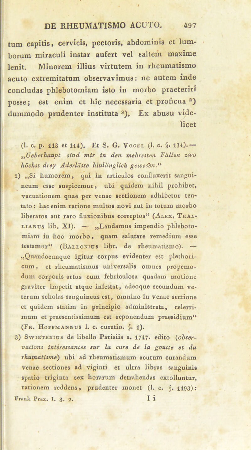 tum capitis, cervicis, pectoris, abdominis et lum- borum miraculi instar aufert vel saltem maxime lenit. Minorem illius virtutem in rheumatismo acuto extremitatum observavimus: ne autem inde concludas phlebotomiam isto in morbo praeteriri posse; est enim et hic necessaria et proficua2) dummodo prudenter instituta 3). Ex abusu vide- licet (1. c. p. 113 et 114). Et S. G. Vogel (1. c. §• 134).— „UeberhaupC sind mir in den mehresten Fdllen zwo hochst drey Aderldsse hinliinglich geweshn. 2) ,,Si humorem, qui in articulos confluxerit sangui- neum esse suspicemur, ubi quidem nihil prohibet, vacuationem quae per venae sectionem adhibetur ten- tato: hac enim ratione multos novi aut in totum morbo liberatos aut raro fluxionibus correptos4* (Alex, Tral- liakus lib. XI). — „Laudamus impendio phleboto- miam in hoc morbo, quam salutare remedium esse testamur (Ballonius libr. de rheumatismo). — „Quandocunque igitur corpus evidenter est plethori- cum, et rheumatismus universalis omnes properno- dum corporis artus cum febriculosa quadam motione graviter impetit atque infestat, adeoque secundum ve- terum scholas sanguineus est, omnino in venae sectione et quidem statim in principio administrata, celerri- mum et praesentissimum est reponendum praesidium (Fk. HorrMABmis 1. c. curatio. §. 1). 3) Swietenids de libello Parisiis a. 1747. edito (obser- vaCions interessantes sur la cure de la goutte et du rhumatisme) ubi ad rheumatismum acutum curandum venae sectiones ad viginti et ultra libras sanguinis spatio triginta sex horarum detrahendas extolluntur, rationem reddens, prudenter monet (1. c. }. 1493): Fraak Prax. T. 3. 2. Ii