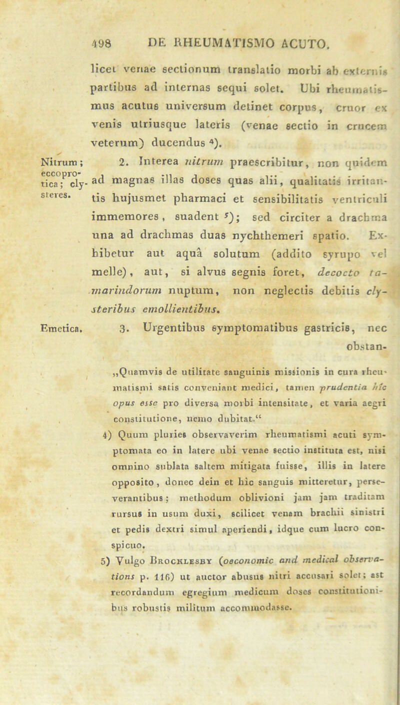 Nitrum; eccopro- tica; cly- steres. Emetica. licet venae sectionum translatio morbi ab externi* partibus ad internas sequi solet. Ubi rheumatis- mus acutus universum detinet corpus, eruor ex venis ulriusque lateris (venae sectio in crucem veterum) ducendus 4). 2. Interea nitrum praescribitur, non quidem ad magnas illas doses quas alii, qualitatis irritan- tis hujusmet pharmaci et sensibilitatis ventriculi immemores , suadent s); sed circiter a drachma una ad drachmas duas nychtliemeri spatio. Ex- hibetur aut aqua solutum (addito syrupo vel meile), aut, si alvus segnis foret, decocto ta- marindorum nuptum, non neglectis debitis cly- steribus emollientibus. 3. Urgentibus symptomatibus gastricis, nec obstan- „Quamvis de utilitate sanguinis missionis in cura rheu- matismi satis conveniant medici, tamen -prudentia hic opus esse pro diversa morbi intensitate, et varia aegTi constitutione, nemo dubitat.“ 4) Quum pluries observaverim rheumatismi acuti sym- ptomata eo in latere ubi venae sectio instituta est, nisi omnino sublata saltem mitigata fuisse, illis in latere opposito, donec dein et hic sanguis mitteretur, perse- verantibus ; methodum oblivioni jam jam traditam rursus in usum duxi, scilicet venam brachii sinistn et pedis dextri simul aperiendi, idque cum lucro con- spicuo. 5) Vulgo Brocklesby (oeconomic and mcdical observa- tioni p. 116) ut auctor abusus nitri accusari solet; ast recordandum egregium medicum doses constitutioni- bus robustis militum accommodasse.