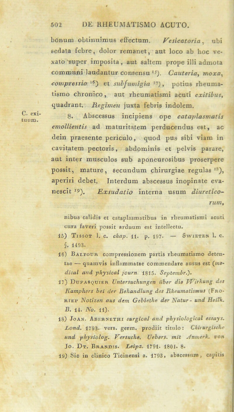 C. exi- tuum. bonum obtinuimus effectum. Vesicatoria, ubi sedata febre, dolor remanet, aut loco ab hoc ve- xato'super imposita, aut saltem prope illi admota communi laudantur consensu **). Cauteria, moxa, compressio ‘6) et subjumigia T7), potius rheuma- tismo chronico, aut rheumatismi acuti exitibus, quadrant. Regimen juxta febris indolem. 8. Abscessus incipiens ope cataplasmatis emollientis ad maturitatem perducendus est, ac dein praesente periculo, quod pus sibi viam in cavitatem pectoris, abdominis et pelvis parare, aut inter musculos sub aponeurosibus proserpere possit, mature, secundum chirurgiae regulas ,s), aperiri debet. Interdum abscessus inopinate eva- nescit J9). Exsudatio interna usum diuretico- rum, nibus calidis et cataplasmatibus in rheumatismi acuti cura faveri possit arduum est intellectu. 15) Tissot 1. c. chap. n. p. 197. — Swietes 1. c. 5. 1493. 16) Baleour compressionem partis rheumatismo deten- tae — quamvis inflammatae commendare ausus est (me- dical and physical journ. 1815. Septembr.'). 17) Dupasquier Untersuchungcn uber die TTTirkung des Kamphers hei der Behandlung des Rheumatismus (Fro- riep Notizen aus dem Gebiethe der Natur - und Heilk. B. 14. No. 11). 18) Joan. Abernethi surgical and physiological essays. Lond. 1793- vers. germ. prodiit titulo: Chiiurgische und physiolog. Versuche. Uebers. mit yinmerk. von Jo. Dt. Brandis. Leipz. 1791. 1801. 8. 19) Sic in clinico Ticinensi a. 1793. abscessum, capitis