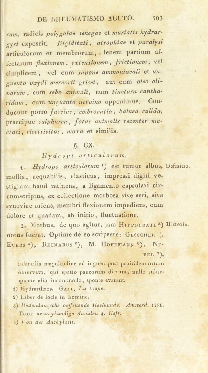 rum, radicis polygalae senegae et muriatis hydrar- gyri exposcit. Rigiditati, atrophiae et paralysi articulorum et membrorum, • lenem partium af- fectarum Jlexionem , extensionem, frictionem , vel simplicem , vel cum sapone ammoniacali et un- guento oxydi mercurii grisei, aut cum oleo oli- varum , cum sebo animali, cum tinctura cantha- ridum , cum unguento nervino opponimus. Con- ducunt porro fasciae , embrocatio , balnea, calida, praecipue sulphurea, fotus animalis recenter ma- ctati, electricitas, moxa et similia. fi. cx. Hydrops articulorum. 1. Hydrops articulorum *) est tumor albus. Definitio, mollis, aequabilis, elasticus, impressi digiti ve- stigium haud relinens, a ligamento capsulari cir- cumscriptus, ex collectione morbosa sive seri, sive synoviae oriens, membri flexionem impediens, cum dolore et quadam, ab initio, fluctuatione. 2. Morbus, de quo agitur, jam Hippocrati a) Historia, notus fuerat. Optime de eo6cripsere: Gesscher3), Evers4), Reidiarus 5), M. Hoffmann 6), Ne- EEL 7), infantilis magnitudine ad inguen post psoiridem ortum observavi, qui spatio paucorum dierum, nullo subse- quente alio incommodo, sponte evanuit. 1) Hydrartbros. Gael. La loupe. 2) Liber de locis in homine. 3) HedenJ-aaqsche oejjmonile Heelkunde. Anuterd. 1780. Tout arzneykundige /lnnalcn 4. Ueft. 4) L on der Anchylosis.