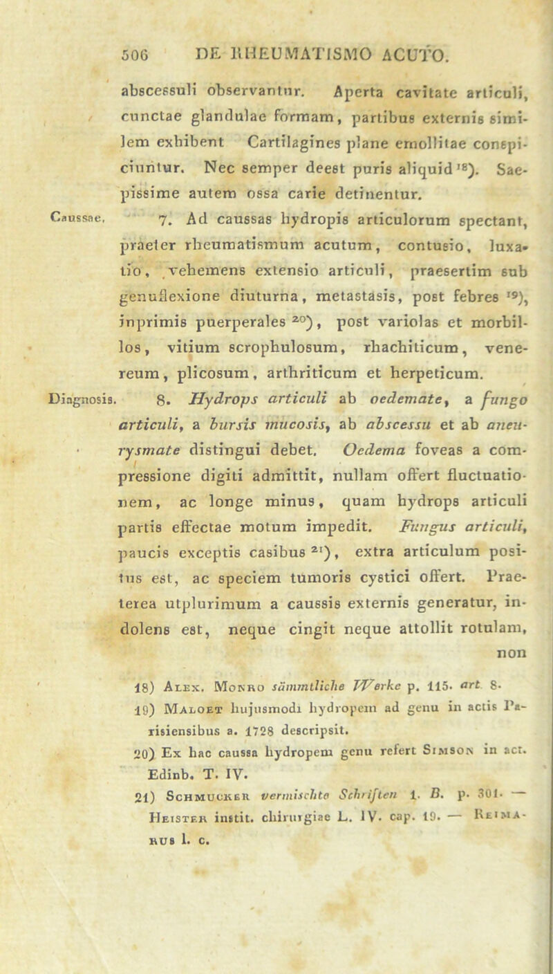 abscessuli observantur. Aperta cavitate articuli, cunctae glandulae formam, partibus externis simi- lem exbibent Cartilagines plane emollitae conspi- ciuntur. Nec semper deest puris aliquid'8). Sae- pissime autem ossa carie detinentur. Caussae, 7. Ad caussas hydropis articulorum spectant, praeter rheumatismum acutum, contusio, luxa* tio, vehemens extensio articuli, praesertim sub genufiexione diuturna, metastasis, post febres I9), inprimis puerperales20), post variolas et morbil- los, vitium scrophulosum, rhachiticum, vene- reum, plicosum, arthriticum et herpeticum. Diagnosis. 8. Hydrops articuli ab oedemate, a fungo articuli, a bursis mucosis, ab abscessu et ab aneu- rysmate distingui debet. Oedema foveas a com- pressione digiti admittit, nullam offert fluctuatio- nem, ac longe minus, quam hydrops articuli partis effectae motum impedit. Fungus articuli, paucis exceptis casibus21), extra articulum posi- tus est, ac speciem tumoris cy6tici offert. Prae- terea utplurimum a caussis externis generatur, in- dolens est, neque cingit neque attollit rotulam, non 18) Alex. Monro sammtliclie TVerkc p. 115- art 8- 19) Maloet hujusmodi hydropem ad genu in actis Pa- risiensibus a. 1728 descripsit. 20) Ex hac caussa hydropem genu relert Simson in act. Edinb. T. IV. 21) Schmuckek vermisclite Schrijten 1. D. p. 301- Heister instit. chirmgiae L. IV- cap. 19. — I\eima-