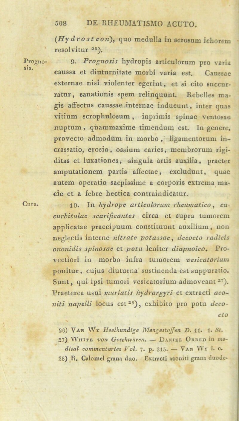 Progno sis. Cura. (Hy drost eoii), quo medulla in serosum ichorem resolvitur 26). 9. Prognosis hydropis articulorum pro varia caussa et diuturnitate morbi varia est. Caussae externae nisi violenter egerint, et 6i cito succur- ratur, sanationis 6pem relinquunt. Rebelles ma- gis affectus caussae internae inducunt, inter quas vitium scrophuloBum , inprimis spinae ventosae nuptum, quammaxime timendum est. In genere, provecto admodum in morbo , ligamentorum in- crassatio, erosio, ossium caries, membrorum rigi- ditas et luxationes, singula artis auxilia, praeter amputationem partis affectae, excludunt, quae autem operatio saepissime a corporis extrema ma- cie et a febre hectica contraindicatur. 10. In hydrope articulorum rheumatico, cu- curbitulae scarificantes circa et supra tumorem applicatae praecipuum constituunt auxilium, non neglectis interne nitrate potassac, decocto radicis ononidis spinosae et potu leniter diapnoico. Pro- vectiori in morbo infra tumorem vesicatorium ponitur, cujus diuturna sustinenda est suppuratio. Sunt, qui ipsi tumori vesicatorium admoveant27). Praeterea usui muriatis hydrargyri et extracti aco- luti napelli locus est2S), exhibito pro potu deco- cto 26) Van Wr Heelkundige Mengestojfen D. 11. 1. St. 27) White voti Geschwiiren. — Daniel Orred in me- dical commcntaries Vol. 7. p. 315. — Van Wr 1. C. 28) R, Calomel grana duo. Extracti aconiti grana duodc-