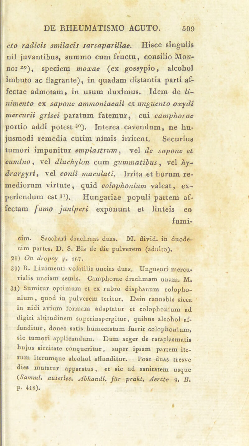 cto radicis smilacis sarsaparillae. Hisce singulis nil juvantibus, summo cum fructu, consilio Mon- koi29), speciem moxae (ex gossypio, alcohol imbuto ac flagrante), in quadam distantia parti af- fectae admotam, in usum duximus. Idem de li- nimento ex sapone ammoniacali et unguento oxydi mercurii grisei paratum fatemur, cui camphorae portio addi potest30). Interea cavendum, ne hu- jusmodi remedia culim nimis irritent. Securius tumori imponitur emplastrum, vel de sapone et cumino, vel diachylon cum gummatibus, vel hy- drargyri, vel conii maculati. Irrita et horum re- mediorum virtute, quid Colophonium valeat, ex- periendum est 3I). Hungariae populi partem af- fectam fumo juniperi exponunt et linteis eo fumi- cim. Sacchari drachmas duas. M. divid. in duode- / cim partes. D. S. Bis de die pulverem (adulto). 29) On dropsy p. 167. 30) R. Linimenti volatilis uncias duas. Unguenti mercu- lialis unciam seniis. Camphorae drachmam unam. M. 31) Sumitur optimum et ex rubro diaphanum Colopho- nium , quod in pulverem teritur. Dein cannabis sicca in nidi avium formam adaptatur et Colophonium ad digiti altitudinem superinspergitur, quibus alcohol af- funditur, donec satis humectatum fuerit colophonium, sic tumori applicandum. Dum aeger de cataplasmatis hujus siccitate conqueritur, super ipsam partem ite- rum iterumque alcohol affunditur. Post duas tresve dies mutatur apparatus, et sic ad sanitatem usque (Samtnl. auserles. Abhandl, fiir prakt, Aerzte 9. B. P- 418). 4