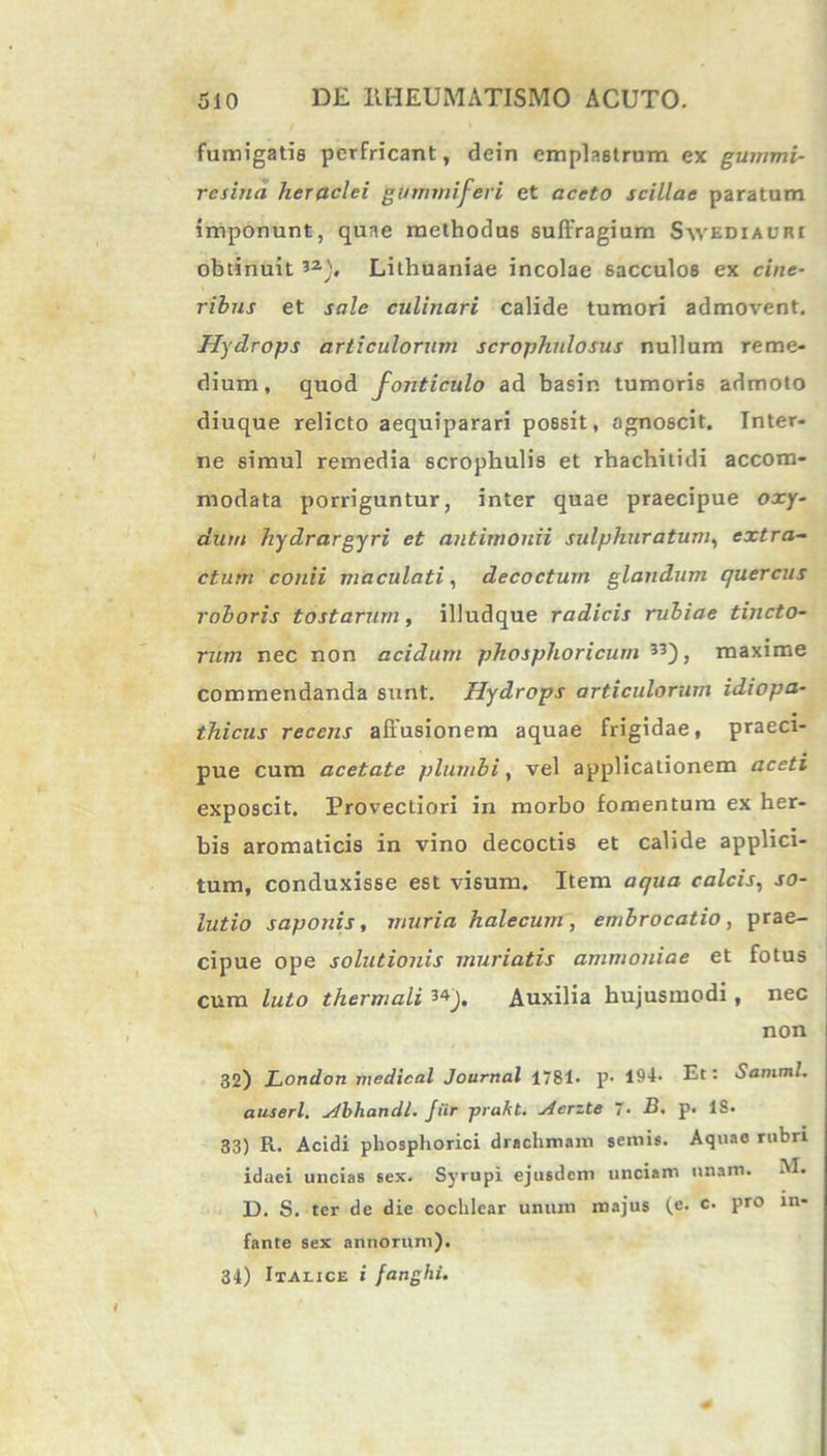 fumigatis perfricant, dein emplastrum ex gummi- rcsina heraclei guthmiferi et aceto scillae paratum imponunt, quae methodus suffragium Savediauri obtinuit 32), Lithuaniae incolae sacculos ex cine- ribus et sale culinari calide tumori admovent. Hydrops articulorum scrophnlosus nullum reme- dium, quod fonticulo ad basin tumoris admoto diuque relicto aequiparari possit, agnoscit. Inter- ne simul remedia scrophulis et rhachitidi accom- modata porriguntur, inter quae praecipue oxy- dum hydrargyri et antimonii sulphuratum, extra- ctum conii maculati, decoctum glandum quercus roboris tostarum, illudque radicis rubiae tincto- rum nec non acidum phosplioricum 33), maxime commendanda sunt. Hydrops articulorum idiopa- thicus recens affusionem aquae frigidae, praeci- pue cum acetate plumbi, vel applicationem aceti exposcit. Provectiori in morbo fomentum ex her- bis aromaticis in vino decoctis et calide applici- tum, conduxisse est visum. Item aqua calcis, so- lutio saponis, muria halecum , embrocado , prae- cipue ope solutionis muriatis ammoniae et fotus cum luto tliermali 34j, Auxilia hujusmodi, nec non 32) London medical Journal 1781* p- 194* Et: Samml. auserl, Abhandl. Jiir -prakt. Acrzte “• B. p. IS. 33) R. Acidi pliosphorici drachmam sernis. Aquae rubri idaei uncias sex. Syrupi ejusdem unciam unam. AI. D. S. ter de die cochlear unum majus (e. c. pro in- fante sex annorum). 34) Italice i fanghi.