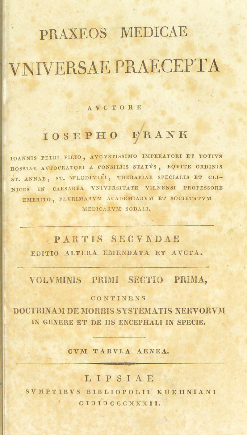 PRAXEOS MEDICAE VNIYERSAE PRAECEPTA A V C T O Ii E i IOSEPHO F/RAN K IOANNIS PETRI PIEIO , AVGVSTISSIMO IMPERATORI ET TOTIVS ROSSIAE AVTOCRATORI A CONSILIIS STATIUS , EQVITE ORDINJS ST. ANNAE, ST. 'WXODIM1RI, THERAPIAE SPECIALIS ET CLI- NICES IN CAESAREA VN1VERSITATE V1LNENSI PROFESSORE EMERITO, PLYRIMARVM ACADEM1ARYM ET SOCIETATVM ' MEDICAIIYM SODALI. PARTIS SECVADAE EDITIO ALTERA EMENDATA ET AYCTA. VOLVMINIS PRIMI SECTIO PRIMA, CONTINENS DOCTRINAM DE MORBIS SYSTEMATIS NERVORYM IN GENERE ET DE IIS ENCEPHALI IN SPECIE. CYM TABVLA AENEA. LIPSIAE SVMPTIBVS BIBLIOPOLII KUEIINIANI CIDI3CGCXXXI1.