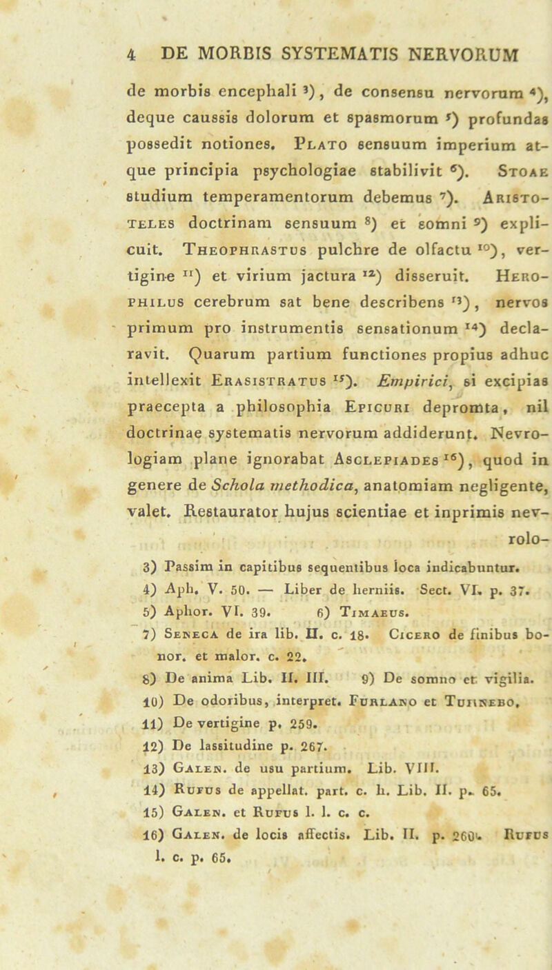 de morbis encephali J) , de consensu nervorum *), deque caussis dolorum et spasmorum *) profundas possedit notiones. Plato sensuum imperium at- que principia psychologiae stabilivit 6). Stoae studium temperamentorum debemus 7). Aristo- teles doctrinam sensuum 8) et somni 9) expli- cuit. Theophrastus pulchre de olfactu10), ver- tigine Ir) et virium jactura IZ) disseruit. Hero- philus cerebrum sat bene describens rQ, nervos primum pro instrumentis sensationum I4) decla- ravit. Quarum partium functiones propius adhuc intellexit Erasistratus IS). Empirici, si excipias praecepta a philosophia Epicuri depromta, nil doctrinae systematis nervorum addiderunt. Nevro- logiam plane ignorabat Asclepiades16), quod in genere de Schola methodica, anatomiam negligente, valet. Restaurator hujus scientiae et inprimis nev- rolo- 3) Passim in capitibus sequentibus loca indicabuntur. 4) .Apb. V. 50. — Liber de herniis. Sect. VI. p. 37. 5) Aphor. VL 39. 6) Timaeus. 7) Seneca de ira lib. II. c. 18- Cicero de finibus bo- nor. et maior, c. 22. 8) De anima Lib. II. III. 9) De somno et vigilia. 10) De odoribus, interpret. Furlano et Tuiinebo, 11) De vertigine p, 259. 12) De lassitudine p. 267. 13) Gales. de usu partium. Lib. VUL 14) Rufus de appellat, part. c. h. Lib. II. p* 65. 15) Galen. et Rufus 1. 1. c. c. 16) Galen. de locis affectis. Lib. II. p. 260>* Rufus 1. c. p. 65.