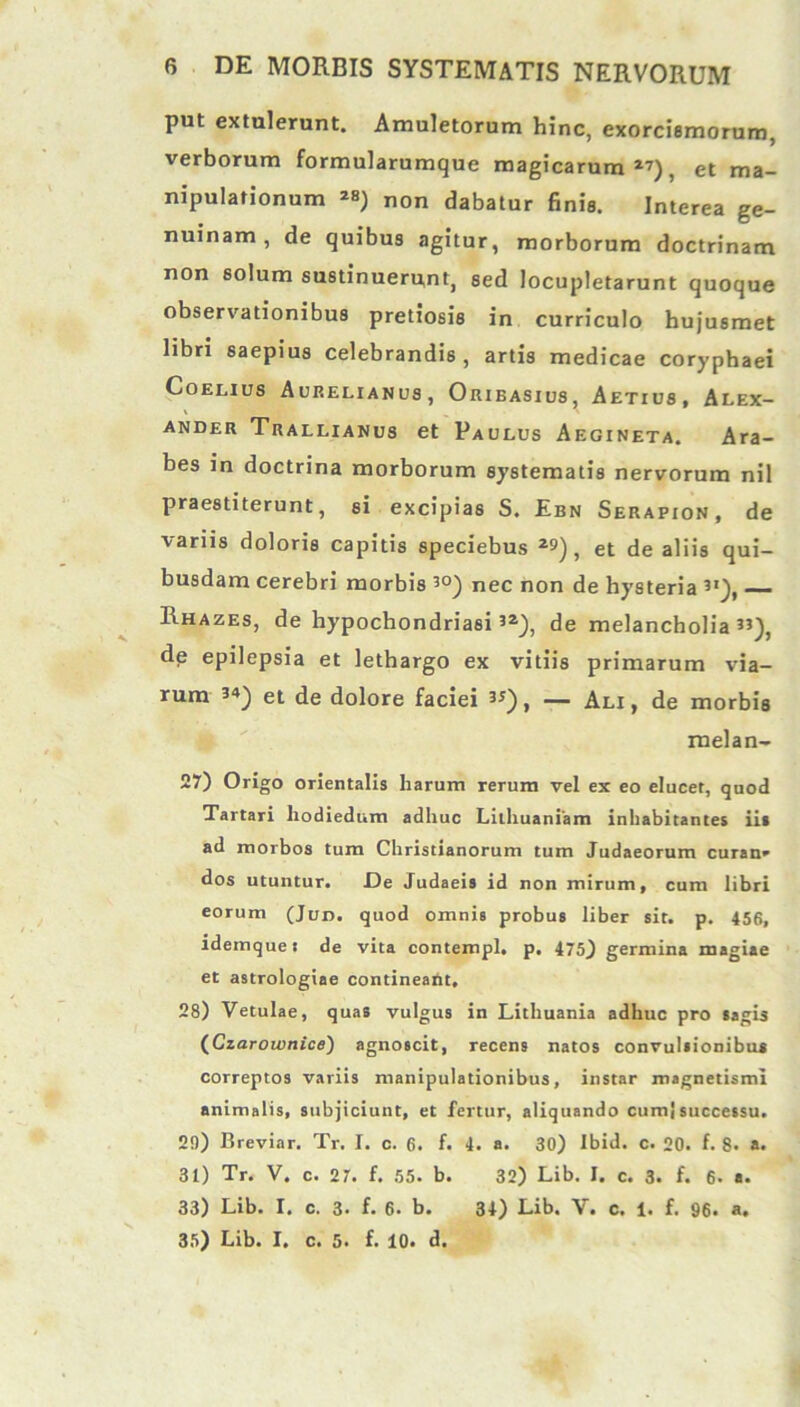 put extulerunt. Amuletorum hinc, exorcismorum, verborum formularumque magicarum17), et ma- nipulationum ^ non dabatur finis. Interea ge- nuinam , de quibus agitur, morborum doctrinam non solum sustinuerunt, sed locupletarunt quoque observationibus pretiosis in curriculo huju6met libri saepius celebrandis, artis medicae coryphaei Coeuus Aurelianus, Orieasius, Aetius, Alex- ander Trallianus et Paulus Aegineta. Ara- bes in doctrina morborum systematis nervorum nil praestiterunt, si excipias S. Ebn Serapion, de variis doloris capitis speciebus 29), et de aliis qui- busdam cerebri morbis 30) nec non de hysteria ”), —■ Rhazes, de hypochondriasi32), de melancholia”), de epilepsia et lethargo ex vitiis primarum via- rum 3*) et de dolore faciei 33), — Ali, de morbis melan- 27) Origo orientalis harum rerum vel ex eo elucet, quod Tartari hodiedum adhuc Lilhuaniam inhabitantes iit ad morbos tum Christianorum tum Judaeorum curan* dos utuntur. De Judaeis id non mirum, cum libri eorum (Jun. quod omnis probus liber sit. p. 456, idemquei de vita contempl, p. 475) germina magiae et astrologiae contineant. 28) Vetulae, quas vulgus in Litliuania adhuc pro sagis (CzarownicB) agnoscit, recens natos convulsionibus correptos variis manipulationibus, instar magnetismi animalis, subjiciunt, et fertur, aliquando cumj successu. 20) Breviar. Tr. I. c. 6. f. 4. a. 30) Ibid. c. 20. f. 8. a. 31) Tr. V. c. 27. f. 55. b. 32) Lib. I. c. 3. f. 6. a. 33) Lib. I. c. 3. f. 6. b. 34) Lib. V. c. 1. f. 96. a. 35) Lib. I. c. 5. f. 10. d.