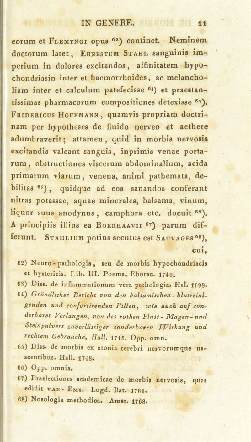 eorum et Flemyngi opus 62) continet. Neminem doctorum latet, Ernestum Stahl sanguinis im- perium in dolores excitandos, affinitatem hypo- chondriasin inter et haemorrhoides, ac melancho- liam inter et calculum patefecisse 6}) et praestan- tissimas pharmacorum compositiones detexisse 64). Fridericus Hoffmann , quamvis propriam doctri- nam per hypotheses de fluido nerveo et aethere adumbraverit; attamen, quid in morbis nervosis excitandis valeant sanguis, inprimis venae porta- rum , obstructiones viscerum abdominalium, acida primarum viarum , venena, animi pathemata, de- bilitas 6i), quidque ad eos sanandos conferant nitras potassae, aquae minerales, balsama, vinum, liquor suus anodynus, camphora etc. docuit 6S). A principiis illius ea Boerhaavii 67) parum dif- ferunt. Stahlium potius secutus est Sauvages 68), cui, 62) Neuro - patliologia , Beu de morbis hypochondriacis et hystericis. Lib. III. Poema. Eborac. 1740. 63) Diss. de inflammationum vera patliologia. Hal. 1698» 64) Griindlieh er Boricht von den balsamisclien - bhureini- genden und confortirenden Pillen, wie auch auf son- derbares Verlangen, von des rothen Fluss - JVIagen- und Stempulvers zuverlussiger sonderbaren Wirkung und rechtem Gebrauche. Hali. 1716. Opp. omn. 65) Diss. de morbis ex atonia cerebri nervorumque na- scentibus. Hali. 1708. 66) Opp. omnia. 67) Praelectiones academicae de morbis nervosis, quas edidit van- Ems. Lugd. Bat. 1761. 68) Nosologia methodica. Amn. 1768.